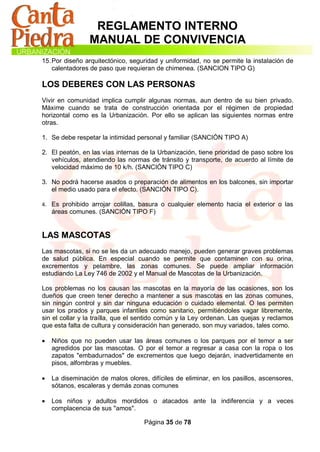 REGLAMENTO INTERNO
                 MANUAL DE CONVIVENCIA
15. Por diseño arquitectónico, seguridad y uniformidad, no se permite la instalación de
    calentadores de paso que requieran de chimenea. (SANCION TIPO G)

LOS DEBERES CON LAS PERSONAS
Vivir en comunidad implica cumplir algunas normas, aun dentro de su bien privado.
Máxime cuando se trata de construcción orientada por el régimen de propiedad
horizontal como es la Urbanización. Por ello se aplican las siguientes normas entre
otras.

1. Se debe respetar la intimidad personal y familiar (SANCIÓN TIPO A)

2. El peatón, en las vías internas de la Urbanización, tiene prioridad de paso sobre los
   vehículos, atendiendo las normas de tránsito y transporte, de acuerdo al límite de
   velocidad máximo de 10 k/h. (SANCIÓN TIPO C)

3. No podrá hacerse asados o preparación de alimentos en los balcones, sin importar
   el medio usado para el efecto. (SANCIÓN TIPO C).

4. Es prohibido arrojar colillas, basura o cualquier elemento hacia el exterior o las
    áreas comunes. (SANCIÓN TIPO F)


LAS MASCOTAS
Las mascotas, si no se les da un adecuado manejo, pueden generar graves problemas
de salud pública. En especial cuando se permite que contaminen con su orina,
excrementos y pelambre, las zonas comunes. Se puede ampliar información
estudiando La Ley 746 de 2002 y el Manual de Mascotas de la Urbanización.

Los problemas no los causan las mascotas en la mayoría de las ocasiones, son los
dueños que creen tener derecho a mantener a sus mascotas en las zonas comunes,
sin ningún control y sin dar ninguna educación o cuidado elemental. O les permiten
usar los prados y parques infantiles como sanitario, permitiéndoles vagar libremente,
sin el collar y la traílla, que el sentido común y la Ley ordenan. Las quejas y reclamos
que esta falta de cultura y consideración han generado, son muy variados, tales como.

   Niños que no pueden usar las áreas comunes o los parques por el temor a ser
    agredidos por las mascotas. O por el temor a regresar a casa con la ropa o los
    zapatos "embadurnados" de excrementos que luego dejarán, inadvertidamente en
    pisos, alfombras y muebles.

   La diseminación de malos olores, difíciles de eliminar, en los pasillos, ascensores,
    sótanos, escaleras y demás zonas comunes

   Los niños y adultos mordidos o atacados ante la indiferencia y a veces
    complacencia de sus "amos".

                                    Página 35 de 78
 