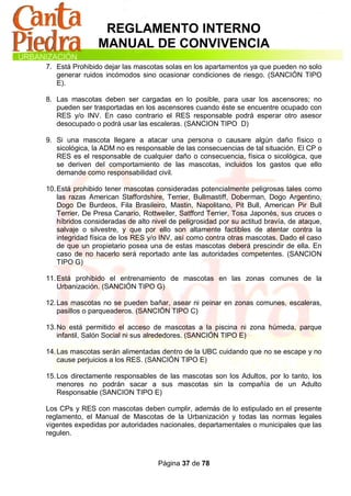 REGLAMENTO INTERNO
                MANUAL DE CONVIVENCIA
7. Está Prohibido dejar las mascotas solas en los apartamentos ya que pueden no solo
   generar ruidos incómodos sino ocasionar condiciones de riesgo. (SANCIÓN TIPO
   E).

8. Las mascotas deben ser cargadas en lo posible, para usar los ascensores; no
   pueden ser trasportadas en los ascensores cuando éste se encuentre ocupado con
   RES y/o INV. En caso contrario el RES responsable podrá esperar otro asesor
   desocupado o podrá usar las escaleras. (SANCION TIPO D)

9. Si una mascota llegare a atacar una persona o causare algún daño físico o
   sicológica, la ADM no es responsable de las consecuencias de tal situación. El CP o
   RES es el responsable de cualquier daño o consecuencia, física o sicológica, que
   se deriven del comportamiento de las mascotas, incluidos los gastos que ello
   demande como responsabilidad civil.

10. Está prohibido tener mascotas consideradas potencialmente peligrosas tales como
    las razas American Staffordshire, Terrier, Bullmastiff, Doberman, Dogo Argentino,
    Dogo De Burdeos, Fila Brasileiro, Mastin, Napolitano, Pit Bull, American Pir Bull
    Terrier, De Presa Canario, Rottweiler, Satfford Terrier, Tosa Japonés, sus cruces o
    híbridos consideradas de alto nivel de peligrosidad por su actitud bravía, de ataque,
    salvaje o silvestre, y que por ello son altamente factibles de atentar contra la
    integridad física de los RES y/o INV, así como contra otras mascotas. Dado el caso
    de que un propietario posea una de estas mascotas deberá prescindir de ella. En
    caso de no hacerlo será reportado ante las autoridades competentes. (SANCION
    TIPO G)

11. Está prohibido el entrenamiento de mascotas en las zonas comunes de la
    Urbanización. (SANCIÓN TIPO G)

12. Las mascotas no se pueden bañar, asear ni peinar en zonas comunes, escaleras,
    pasillos o parqueaderos. (SANCIÓN TIPO C)

13. No está permitido el acceso de mascotas a la piscina ni zona húmeda, parque
    infantil, Salón Social ni sus alrededores. (SANCIÓN TIPO E)

14. Las mascotas serán alimentadas dentro de la UBC cuidando que no se escape y no
    cause perjuicios a los RES. (SANCIÓN TIPO E)

15. Los directamente responsables de las mascotas son los Adultos, por lo tanto, los
    menores no podrán sacar a sus mascotas sin la compañía de un Adulto
    Responsable (SANCION TIPO E)

Los CPs y RES con mascotas deben cumplir, además de lo estipulado en el presente
reglamento, el Manual de Mascotas de la Urbanización y todas las normas legales
vigentes expedidas por autoridades nacionales, departamentales o municipales que las
regulen.



                                    Página 37 de 78
 