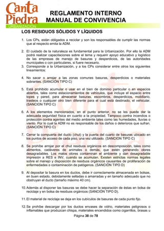 REGLAMENTO INTERNO
                 MANUAL DE CONVIVENCIA
LOS RESIDUOS SÓLIDOS Y LÍQUIDOS
1. Los CPs, están obligados a reciclar y son los responsables de cumplir las normas
   que al respecto emita la ADM.

2. El cuidado de la naturaleza es fundamental para la Urbanización. Por ello la ADM
   podrá realizar capacitaciones sobre el tema y requerir apoyo educativo y logístico
   de las empresas de manejo de basuras y desperdicios, de las autoridades
   municipales o con particulares, si fuere necesario.
3. Corresponde a la Urbanización, y a los CPs considerar entre otros los siguientes
   lineamientos:

4. No sacar o arrojar a las zonas comunes basuras, desperdicios o materiales
   sobrantes. (SANCIÓN TIPO C)

5. Está prohibido acumular o usar en el bien de dominio particular o en espacios
   abiertos, tales como estacionamientos de vehículos, que incluye el espacio entre
   topes y pared, para almacenar basuras, escombros, desperdicios, mobiliario,
   trasteos o cualquier otro bien diferente para el cual está destinado, el vehicular.
   (SANCION TIPO C)

6. A los elementos mencionados, en el punto anterior, no se les puede dar la
   adecuada seguridad física en cuanto a la propiedad. Tampoco contra incendios o
   protección contra agentes del medio ambiente tales como las humedades, lluvias o
   viento. Por lo cual la ADM no es responsable de los daños o deterioros que sufran.
   (SANCIÓN TIPO C)

7. Cerrar la compuerta del ducto (chut) y la puerta del cuarto de basuras ubicado en
   los puntos de acceso de cada piso, una vez utilizado. (SANCION TIPO C)

8. Se prohíbe arrojar por el chut residuos orgánicos en descomposición, tales como
   alimentos, cadáveres de animales o demás, que estén generando olores
   desagradables. Los malos olores contaminan el ambiente y dan desagradable
   impresión a RES e INV, cuando se acumulan. Existen estrictas normas legales
   sobre el manejo y disposición de residuos orgánicos causantes de proliferación de
   enfermedades o contaminación de patógenos. (SANCIÓN TIPO D)

9. Al depositar la basura en los ductos, debe ir correctamente almacenada en bolsas,
   en buen estado, debidamente selladas o amarradas y en tamaño adecuado que no
   obstruyan el ducto (tamaño máximo 40 cm).

10. Además al disponer las basuras se debe hacer la separación de éstas en bolsa de
    reciclaje y en bolsa de residuos orgánicos (SANCIÓN TIPO D).

11. El material de reciclaje se deja en los cubículos de basuras de cada punto fijo.

12. Se prohíbe descargar por los ductos envases de vidrio, materiales peligrosos o
    inflamables que produzcan chispa, materiales encendidos como cigarrillos, brasas u
                                    Página 38 de 78
 