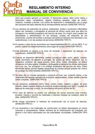 REGLAMENTO INTERNO
                MANUAL DE CONVIVENCIA
   otros que puedan generar un incendio. O elementos rígidos, tales como radios o
   televisores viejos, candelabros, objetos metálicos pesados, cajas de cartón,
   maderos, muebles y demás. Los costos de reparación o rehabilitación son a cargo
   del causante del daño además de la correspondiente sanción (SANCIÓN TIPO D)

13. Los residuos de sobrantes de pintura, disolventes, ácidos o productos inflamables
    deben ser rotulados y entregados al personal de oficios varios para que ellos los
    entreguen a la entidad prestadora del servicio de aseo. En ningún caso pueden ser
    depositados y abandonados en las terrazas, cuartos de máquinas de los
    ascensores, cuartos de bombas y tanques del sistema hidráulico (los elevados o los
    subterráneos), ni en las azoteas de las torres (SANCIÓN TIPO F).

14. El manejo y retiro de los escombros son responsabilidad del CP y de los RES. Y no
    podrán usarse los estacionamientos como lugar de acopio (SANCION TIPO F)

15. Está prohibido el ingreso a la zona de reciclaje y separación de basuras sin
    autorización. (SANCIÓN TIPO E)

16. Cuando se desechen elementos médico quirúrgicos tales como; gasas, vendas,
    copos (torundas) de algodón y jeringas, las cuales se deben desechar con su
    respectivo protector de aguja puesto, entre otros. Estos elementos se deben
    almacenar en bolsa aparte, rotulados y entregados al personal de oficios varios para
    que a su vez, los entreguen a la entidad prestadora del servicio de aseo. Estos
    elementos tienen normas legales específicas de manejo porque pueden ser motivo
    de contagio de enfermedades (SANCIÓN TIPO C).

17. Se debe dar un manejo apropiado y propiciar el buen uso, evitando daños, a los
    recipientes de basuras ubicados en la piscina, parqueaderos, zonas verdes y demás
    zonas comunes. (SANCIÓN TIPO E)

18. Los desechos reciclables como vidrio, cartón, metal, madera y papel, de gran
    tamaño, deben sacarse limpios al centro de acopio asignado para tal fin, (cuartos de
    basuras de cada piso y torre). Se recomienda ver anexo al final del RI.

19. En caso de reforma no podrán ser utilizadas las zonas comunes para manejo,
    proceso, mezcla o arrume de materiales o efectuar trabajos de cualquier clase en
    ellas. (SANCIÓN TIPO D)

20. No arrojar escombros ni residuos de construcción por el ducto de basuras.
    (SANCIÓN TIPO C)

21. Los escombros y los materiales de construcción no deben descargarse en zonas
    comunes ó parqueaderos. Deben retirarse de la Urbanización de inmediato con
    destino a los sitios autorizados por las autoridades municipales. (SANCIÓN TIPO
    F).




                                   Página 39 de 78
 