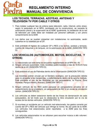 REGLAMENTO INTERNO
                 MANUAL DE CONVIVENCIA
LOS TECHOS, TERRAZAS, AZOTEAS, ANTENAS Y
TELEVISIÓN TV POR CABLE Y OTROS
1. Para instalar cualquier tipo de antena (para televisión, radio, Internet, entre otras),
   según lo estipulado en el MPH, (entregado por la constructora), se necesita la
   autorización previa y la supervisión de la ADM. Igualmente, la instalación de la red
   de televisión por cable debe ser instalada por personal calificado y con previo
   consentimiento de la ADM.

2. Los daños que se puedan presentar con instalaciones no autorizadas, serán
   cubiertos en su totalidad por el CP.

3. Está prohibido el ingreso de cualquier CP o RES a los techos, azoteas y terrazas,
   cuartos de máquinas y de tanques, sin la autorización de la ADM. (SANCIÓN TIPO
   D)

LOS VEHICULOS (AUTOMOVILES, MOTOS, BICICLETAS, Y
OTROS)
1. Lo relacionado con este tema se encuentra reglamentado en el RPH Art. 45.
2. Ningún vehículo (automotor, moto, bicicleta) podrá transitar a más de 10 Km/h hora
   dentro de la UC (SANCIÓN TIPO D)

3. Está prohibido el uso de Patinetas dentro de la Urbanización (SANCION TIPO G)
4.
   Las bicicletas podrán circular por el Sendero ecológico, con la precaución debida
   para no atropellar a los transeúntes, y preferiblemente dentro de la cancha múltiple.
   Está prohibido el uso de las Bicicletas por los parqueaderos, la Piscina, Zona
   Húmeda, Parque infantil y Arenero. (SANCION TIPO F)

5. Ningún vehículo de los RES podrá parquear en parqueaderos privados sin el
   consentimiento de su propietario, en parqueadero de INV ni en zonas de circulación
   común. (SANCIÓN TIPO D)

6. Los vehículos se deben estacionar dentro de las líneas de demarcación de cada
   parqueadero, de tal modo que no obstaculice la libre circulación por la vía de
   acceso de los demás vehículos. (SANCIÓN TIPO C)

7. Si ocurriese un accidente por un vehículo mal estacionado, los gastos correrán por
   cuenta del CP o RES del vehículo que infringe la norma. No por parte de la ADM.
   Los vehículos mal estacionados serán reportados a la ADM para los fines
   consiguientes.

8. Los vehículos estacionados no se utilizaran para escuchar música a alto volumen.
   (SANCIÓN TIPO C).


                                    Página 40 de 78
 