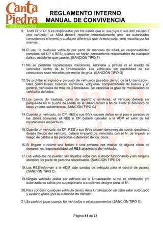 REGLAMENTO INTERNO
                MANUAL DE CONVIVENCIA
9. Todo CP o RES es responsable por los daños que él, sus hijos o sus INV causen a
   otro vehículo. La ADM deberá reportar inmediatamente ante las autoridades
   competentes el evento y cualquier diferencia que de esto surja, será resuelta por las
   mismas.

10. El uso de cualquier vehículo por parte de menores de edad, es responsabilidad
    completa del CP o RES, quienes se harán directamente responsables de cualquier
    daño o accidente que causen. (SANCIÓN TIPO F)

11. No se permiten reparaciones mecánicas, latonería y pintura ni el lavado de
    vehículos dentro de la Urbanización. Los vehículos sin posibilidad de ser
    conducidos sean retirados por medio de grúa. (SANCIÓN TIPO D)

12. Se prohíbe el ingreso y parqueo de vehículos pesados dentro de la Urbanización,
    tales como buses, busetas, camiones, volquetas, compactadores de basura y en
    general, vehículos de más de 2 toneladas. Se exceptúa la grúa de movilización de
    vehículos dañados.

13. Los carros de trasteos, carro de reparto o similares, el vehículo deberá ser
    parqueado en la puerta de salida de la Urbanización a fin de evitar el deterioro de
    lozas y redes subterráneas (SANCIÓN TIPO G)

14. Cuando un vehículo, de CP, RES o sus INVs causen daños en el piso o paredes de
    las zonas comunes, el RES o CP deberá cancelar a la ADM el valor de las
    reparaciones respectivas.

15. Cuando un vehículo, de CP, RES o sus INVs causen derrames de aceite, gasolina o
    demás fluidos del vehículo, deberá limpiarlo de inmediato con el fin de impedir el
    riesgo de caídas a las personas o deterioro de los pisos.

16. Si llegare a ocurrir una lesión a una persona por motivo de alguna clase de
    derrame, es responsabilidad del RES propietario del vehículo.

17. Los vehículos no pueden ser dejados solos con el motor funcionando y sin ninguna
    atención por parte de persona responsable. (SANCIÓN TIPO D)

18. Los RES informan a la ADM todo cambio de vehículo para el control de acceso
    (SANCIÓN TIPO C).

19. Ningún vehículo podrá ser retirado de la Urbanización si no es conducido y/o
    autorizada su salida por su propietario o a quienes designe para tal fin.

20. Para conducir cualquier vehículo dentro de la Urbanización se debe estar autorizado
    y avalado (pase) por la autoridad de tránsito.

21. Se prohíbe jugar usando los vehículos o estacionamientos (SANCIÓN TIPO C)



                                   Página 41 de 78
 