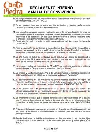 REGLAMENTO INTERNO
                MANUAL DE CONVIVENCIA
22. Es obligación estacionar en dirección de salida para facilitar su evacuación en caso
    de emergencia.(SANCIÓN TIPO C)

23. Se recomienda dejar los vehículos con las ventanillas y puertas perfectamente
    cerradas y sin objetos de valor dentro del mismo.

24. Los vehículos escolares ingresan realizando giro en la portería hacia la derecha en
    dirección al punto de embarque, donde se detendrán próximos al andén para evitar
    accidentes a los escolares. En ese lugar permanece solo el tiempo necesario para
    el proceso, para permitir el ingreso de otros vehículos.
25. Desde ningún punto de vista los vehículos escolares podrán circular dentro de la
    Urbanización.

26. Para la operación de embarque o desembarque los niños estarán disponibles y
    atentos, para cuando arribe el vehículo al punto de parada. En ello los asistirán,
    entregarán y recibirán, los RES responsables, al auxiliar del vehículo.

27. La UC facilita la bahía de embarque como recurso y/o medio de comodidad y
    seguridad a los RES, pero no es responsable por el mal uso o aplicaciones por
    fuera de las normas para el transporte de escolares.

28. La entrada y salida de vehículos de CP ó RES se realizará mediante el sistema
    establecido por el CA por la puerta marcada como “propietarios”..

29. La entrada y salida de vehículos VIS o de Servicio Público se realizará mediante el
    sistema establecido por el CA por la puerta marcada como “visitantes”.

30. El estacionamiento de los vehículos no puede hacerse saltando los topes de
    retención establecidos en el diseño original de la Urbanización, para dar cabida a
    otros vehículos o disponer de mayor espacio personal. (SANCIÓN TIPO G).

31. En la Urbanización está prohibido conducir en contra vía según las señales de
    tránsito establecidas en los respectivos lugares. En donde no exista marcación se
    entiende que se puede circular en doble sentido.

32. Es importante recordar que el acceso para los parqueaderos ubicados en el sótano
    tres (3) solo se hace circulando hacia la derecha o lo mismo, en el sentido de las
    manecillas del reloj, quien incumpla esta norma incurrirá en una (SANCIÓN TIPO
    G).

33. Si igualmente llegase a ocurrir un accidente por transitar en el sentido contrario se
    informara de inmediato a las autoridades de tránsito, para efectuar los trámites
    correspondientes.

34. Queda totalmente prohibido estacionarse en las entradas a los puntos fijos
    obstaculizando la libre movilidad de los vehículos que entran y salen. (SANCIÓN
    TIPO G)


                                    Página 42 de 78
 