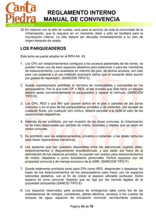 REGLAMENTO INTERNO
                MANUAL DE CONVIVENCIA
35. En relación con la silla de ruedas, será para el servicio de toda la comunidad de la
    Urbanización, que lo requiera en un momento dado y sólo se facilitará para la
    movilización interna. La silla deberá ser devuelta inmediatamente a su sitio de
    origen después de usada.

LOS PARQUEADEROS
Este tema se puede ampliar en el RPH Art. 45.

1. Los CPs con estacionamientos contiguos a los accesos peatonales de las torres, no
   pueden hacer uso de esos espacios aledaños para estacionar o para las maniobras
   de estacionamiento. Los acabados en mármol del piso, de dichos accesos, son solo
   para uso peatonal y el uso indebido acarreará daños que el causante debe asumir
   por gastos de reparación. (SANCIÓN TIPO G)

2. Queda expresamente prohibido el derrame de combustibles y lubricantes en los
   parqueaderos. Por lo que todo CP o RES, al ser avisado que éste tiene un escape
   deberá asear convenientemente el parqueadero y reparar el vehículo. (SANCIÓN
   TIPO D).

3. Los CPs, RES o sus INV que causen daños en el piso o paredes de las zonas
   comunes o en el piso de los parqueaderos privados o de visitantes, por escape de
   cualquier fluido, por cualquier otro motivo, deberá cancelar a la ADM el valor de las
   reparaciones respectivas.

4. Además de ser prohibido, por ser invasión de las áreas comunes, la Urbanización
   no se hace responsable por perdida de motos, bicicletas y objetos que se dejen en
   zonas comunes.

5. Es prohibido usar los estacionamientos, privados o visitantes, o las áreas comunes
   para hacer reparaciones mecánicas.

6. Los espacios que han quedado disponibles entre las estructuras, cuartos útiles,
   estacionamientos o disposiciones arquitectónicas, y que están por fuera de la
   delimitación de los espacios privados, no pueden ser usados para estacionamientos
   de motos, depósitos o como bicicleteros personales. Dichos espacios son de
   propiedad comunal y de manejo exclusivo de la ADM. (SANCION TIPO F)

7. Queda totalmente prohibido tanto para CPs como RES, desprender o desplazar los
   topes de los estacionamientos de los parqueaderos para hacer uso de espacios
   sobrantes aledaños, con el fin de crecer el espacio utilizable particular. Dicho
   espacio es zona comunal. Aspecto que se rige por las normas legales de la
   propiedad compartida (SANCIO TIPO E)

8. Los espacios reservados para accesos de emergencia tales como los de las
   subestaciones de energía, contadores, planta eléctrica, accesos a los cuartos de
   tanques de agua, espacios de circulación comunal, servidumbres públicas,

                                   Página 43 de 78
 