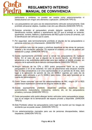 REGLAMENTO INTERNO
                MANUAL DE CONVIVENCIA
   particulares y similares, no pueden ser usados como estacionamientos ni
   obstaculizarse con ningún otro elemento o aplicación. (SANCION TIPO E)

9. Los parqueaderos son para uso de estacionamiento vehicular exclusivamente. Está
   prohibido almacenar objetos, muebles ó dar otro uso diferente (SANCIÓN TIPO E).

10. Quienes arrienden el parqueadero privado deberán reportarlo a la ADM,
    identificando nombre, teléfono y apartamento del CP que lo entregó en arriendo,
    igualmente, nombre, teléfono y apartamento del RES quien lo toma en arriendo, con
    la identificación del vehículo que lo usará.

11. Por seguridad, está terminantemente prohibido el alquiler de los parqueaderos a
    personas externas a la Urbanización. (SANCIÓN TIPO F)

12. Está prohibido todo tipo de juegos y prácticas deportivas en las zonas de parqueo,
    sótanos y de circulación vehicular. En especial el ciclismo y el uso de patines por
    distracción y juego. (SANCIÓN TIPO D)

13. Queda expresamente prohibido cerrar o cercar los parqueaderos de cualquier
    forma. En el caso de que a alguien se le ocurra hacerlo, se informará sin
    advertencia a las autoridades pertinentes para que realicen el debido proceso, sin
    perjuicio de la aplicación de la sanción correspondiente (SANCION TIPO G)

14. Ningún vehículo de los CPs y RES podrá parquearse fuera de su propio
    parqueadero o en el de visitantes. En caso de presentarse esta situación durante
    tres (3) días consecutivos o en cinco oportunidades en un periodo de 30 días, dará
    lugar a la aplicación de sanción de dos (2) SDMLV vigentes por cada día de
    parqueo, para vehículos y un (1) SDMLV para motos. Este será facturado en la
    cuenta de Administración.

15. Como “áreas comunes” que son los estacionamientos de INV, ningún CP ni RES
    puede hacer explotación comercial de ninguna índole de ellos.

16. Queda expresamente prohibido desarrollar prácticas deportivas como
    automovilismo, motociclismo, motocarros, ciclismo, etc. en los parqueaderos
    privados y comunes (SANCIÓN TIPO C)

17. Cada parqueadero sólo podrá albergar tantos vehículos como parqueaderos posea,
    que no se salgan de la demarcación del espacio privado y disponible. (SANCIÓN
    TIPO D)

18. Está Prohibido utilizar los parqueaderos como lugar de reunión por los riesgos de
    accidente que se puede causar. (SANCIÓN TIPO C)

19. Los estacionamientos marcados para uso de personas discapacitadas, deben
    respetarse. (SANCIÓN TIPO D)



                                   Página 44 de 78
 