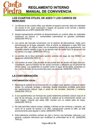 REGLAMENTO INTERNO
                MANUAL DE CONVIVENCIA
LOS CUARTOS ÚTILES, DE ASEO Y LOS CARROS DE
MERCADO.
1. La reforma en los cuartos útiles, que afecten el espacio comunal, debe ser solicitada
   por escrito al CA, quien autorizará o negará, de acuerdo a las normas y diseños
   establecidos en el RPH (SANCIÓN TIPO C)

2. Queda expresamente prohibido el almacenamiento en cuartos útiles de materiales
   explosivos y/o tóxicos, o combustibles automotores en grandes cantidades.
   (SANCIÓN TIPO G)

3. Los carros del mercado funcionaran con el sistema de merca-llaves. Cada carro
   permanecerá en el lugar asignado. Para el efecto se entregará a cada RES dos
   llaves por UBC, sin ningún costo, con el respectivo número de su apartamento. Los
   vigilantes estarán atentos a que no se demore más de media hora, la devolución de
   los carros a su lugar. (SANCIÓN TIPO C).

4. La perdida de la llave acarreará sanción además del pago de dos SDMLV por
   reposición (SANCIÓN TIPO G)

5. Los cuartos de aseo y las pocetas de los puntos fijos de acceso de cada piso son,
   únicamente, para la limpieza de las zonas comunes y utilizados por el personal de
   oficios varios. Los residentes no pueden tomar el agua de los grifos existentes en
   los cuartos de aseo de los puntos fijos para uso particular (SANCIÓN TIPO C).


LA CONTAMINACIÓN
CONTAMINACIÓN VISUAL

1. Mantenga la estética de la Urbanización, no cuelgue ropa, tapetes y cualquier objeto
   similar, en ventanas, terrazas y balcones. Queda totalmente prohibido para todos
   los apartamentos colocar ropa a secar en las terrazas, balcones y ventanas
   (SANCIÓN TIPO D)

2. A Los apartamentos con terrazas les queda totalmente prohibido colocar ropa en el
   piso de las terrazas, ya que desvirtúan la estética de la Urbanización dando una
   mala imagen, máxime que estas UBC cuentan con un amplio patio de ropas.
   (SANCIÓN TIPO D)

3. No está permitido colocar avisos, carteles o afiches en las ventanas y vidrieras, así
   como en la puerta de acceso a la UBC, exceptuando cuando la UBC se esté
   promocionando para alquiler o venta. (SANCIÓN TIPO E)

4. Está totalmente prohibido cambiar de color y forma a las fachadas, balcones y en
   general, cualquier estructura que modifique la uniformidad de la UC. (SANCIÓN
   TIPO G)

                                   Página 45 de 78
 
