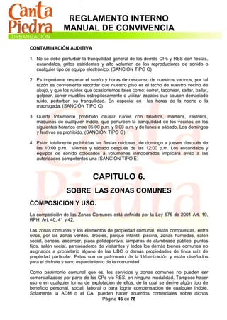 REGLAMENTO INTERNO
                MANUAL DE CONVIVENCIA

CONTAMINACIÓN AUDITIVA

1. No se debe perturbar la tranquilidad general de los demás CPs y RES con fiestas,
   escándalos, gritos estridentes y alto volumen de los reproductores de sonido o
   cualquier tipo de equipo electrónico. (SANCIÓN TIPO C)

2. Es importante respetar el sueño y horas de descanso de nuestros vecinos, por tal
   razón es conveniente recordar que nuestro piso es el techo de nuestro vecino de
   abajo, y que los ruidos que ocasionemos tales como: correr, taconear, saltar, bailar,
   golpear, correr muebles estrepitosamente o utilizar zapatos que causen demasiado
   ruido, perturban su tranquilidad. En especial en las horas de la noche o la
   madrugada. (SANCIÓN TIPO C)

3. Queda totalmente prohibido causar ruidos con taladros, martillos, rastrillos,
   maquinas de cualquier índole, que perturben la tranquilidad de los vecinos en los
   siguientes horarios entre 05:00 p.m. y 9:00 a.m. y de lunes a sábado. Los domingos
   y festivos es prohibido. (SANCIÓN TIPO G)

4. Están totalmente prohibidas las fiestas ruidosas, de domingo a jueves después de
   las 10:00 p.m. Viernes y sábado después de las 12:00 p.m. Los escándalos y
   equipos de sonido colocados a volúmenes inmoderados implicará aviso a las
   autoridades competentes una (SANCIÓN TIPO E)



                               CAPITULO 6.
                  SOBRE LAS ZONAS COMUNES
COMPOSICION Y USO.
La composición de las Zonas Comunes está definida por la Ley 675 de 2001 Art. 19,
RPH Art. 40, 41 y 42.

Las zonas comunes y los elementos de propiedad comunal, están compuestas, entre
otros, por las zonas verdes, árboles, parque infantil, piscina, zonas húmedas, salón
social, bancas, ascensor, placa polideportiva, lámparas de alumbrado público, puntos
fijos, salón social, parqueaderos de visitantes y todos los demás bienes comunes no
asignados a propietario alguno de las UBC o demás propiedades de finca raíz de
propiedad particular. Estos son un patrimonio de la Urbanización y están diseñados
para el disfrute y sano esparcimiento de la comunidad.

Como patrimonio comunal que es, los servicios y zonas comunes no pueden ser
comercializados por parte de los CPs y/o RES, en ninguna modalidad. Tampoco hacer
uso o en cualquier forma de explotación de ellos, de la cual se derive algún tipo de
beneficio personal, social, laboral o para lograr compensación de cualquier índole.
Solamente la ADM o el CA, pueden hacer acuerdos comerciales sobre dichos
                                    Página 46 de 78
 