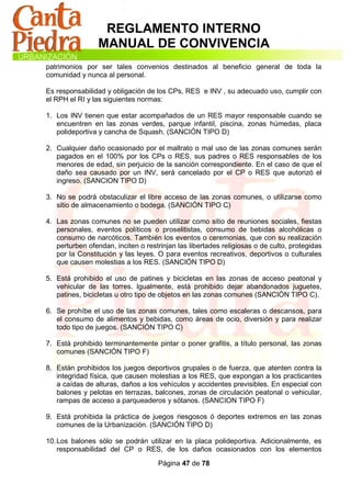 REGLAMENTO INTERNO
                 MANUAL DE CONVIVENCIA
patrimonios por ser tales convenios destinados al beneficio general de toda la
comunidad y nunca al personal.

Es responsabilidad y obligación de los CPs, RES e INV , su adecuado uso, cumplir con
el RPH el RI y las siguientes normas:

1. Los INV tienen que estar acompañados de un RES mayor responsable cuando se
   encuentren en las zonas verdes, parque infantil, piscina, zonas húmedas, placa
   polideportiva y cancha de Squash. (SANCIÓN TIPO D)

2. Cualquier daño ocasionado por el maltrato o mal uso de las zonas comunes serán
   pagados en el 100% por los CPs o RES, sus padres o RES responsables de los
   menores de edad, sin perjuicio de la sanción correspondiente. En el caso de que el
   daño sea causado por un INV, será cancelado por el CP o RES que autorizó el
   ingreso. (SANCION TIPO D)

3. No se podrá obstaculizar el libre acceso de las zonas comunes, o utilizarse como
   sitio de almacenamiento o bodega. (SANCIÓN TIPO C)

4. Las zonas comunes no se pueden utilizar como sitio de reuniones sociales, fiestas
   personales, eventos políticos o proselitistas, consumo de bebidas alcohólicas o
   consumo de narcóticos. También los eventos o ceremonias, que con su realización
   perturben ofendan, inciten o restrinjan las libertades religiosas o de culto, protegidas
   por la Constitución y las leyes. O para eventos recreativos, deportivos o culturales
   que causen molestias a los RES. (SANCIÓN TIPO D)

5. Está prohibido el uso de patines y bicicletas en las zonas de acceso peatonal y
   vehicular de las torres. Igualmente, está prohibido dejar abandonados juguetes,
   patines, bicicletas u otro tipo de objetos en las zonas comunes (SANCIÓN TIPO C).

6. Se prohíbe el uso de las zonas comunes, tales como escaleras o descansos, para
   el consumo de alimentos y bebidas, como áreas de ocio, diversión y para realizar
   todo tipo de juegos. (SANCIÓN TIPO C)

7. Está prohibido terminantemente pintar o poner grafitis, a título personal, las zonas
   comunes (SANCIÓN TIPO F)

8. Están prohibidos los juegos deportivos grupales o de fuerza, que atenten contra la
   integridad física, que causen molestias a los RES, que expongan a los practicantes
   a caídas de alturas, daños a los vehículos y accidentes previsibles. En especial con
   balones y pelotas en terrazas, balcones, zonas de circulación peatonal o vehicular,
   rampas de acceso a parqueaderos y sótanos. (SANCION TIPO F)

9. Está prohibida la práctica de juegos riesgosos ó deportes extremos en las zonas
   comunes de la Urbanización. (SANCIÓN TIPO D)

10. Los balones sólo se podrán utilizar en la placa polideportiva. Adicionalmente, es
    responsabilidad del CP o RES, de los daños ocasionados con los elementos

                                     Página 47 de 78
 