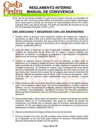 REGLAMENTO INTERNO
                MANUAL DE CONVIVENCIA
24. El uso de los bienes privados al igual que los bienes comunes es propiedad de
    todos los CPs, lo que nos debe motivar a conservarlos en las mejores condiciones
    para nuestro goce y disfrute, por tal motivo es responsabilidad de los CPs y RES,
    cualquier daño a las zonas comunes. Por tanto se procederá de acuerdo con la Ley
    675 de Propiedad Horizontal, el RPH, y el RI.

USO ADECUADO Y SEGURIDAD CON LOS ASCENSORES
1. Cuando utilice el ascensor para transportar material de construcción, trasteos o
   escombros, se debe contar con la previa autorización de la ADM, para colocar los
   debidos protectores acolchados. Sin esas precauciones no se permite el uso de los
   ascensores. Además, reportar la terminación de la actividad para mandar retirar el
   protector. (SANCIÓN TIPO G)

2. Antes de utilizar el ascensor se debe empaquetar o embalar, adecuadamente el
   material de construcción de tal forma que no riegue o esparza residuos que
   deterioren el acabado, la estructura, la maquinaria o los delicados componentes
   electrónicos del ascensor. (SANCIÓN TIPO D)

3. Cuando se ingresen víveres, usando el carro de mercado, se debe tener la
   precaución de no golpear el espejo del fondo, los tableros laterales ni los párales de
   acero inoxidable de la puerta de entrada. La mejor manera de ingresar el carro de
   mercado al ascensor, es entrando en reversa, hacia la esquina del fondo lateral
   derecho y terminando de acomodar la parte delantera del carro hacia el rincón de
   ese mismo lado. De esa forma queda libre el espacio para activar la botonera del
   ascensor. Además de poderse evacuar rápido y fácil en caso de emergencia. Tanto
   el carrito como el ascensor están prediseñados para esa cómoda y segura
   maniobra.

4. Pida el ascensor solo con el botón para donde usted desea ir. El de subida si desea
   subir o el de bajada si desea bajar. Con oprimir repetidamente un botón o los dos
   botones a la vez, no logra agilizar la llegada, porque la operación es controlada por
   un ordenador pre programado. Oprimiendo el botón de dirección equivocada,
   genera paradas innecesarias, de uno de los dos ascensores y mayor demora en la
   operación.

5. Está prohibido jugar y saltar dentro del ascensor, o realizar actividades que puedan
   ocasionar daños en su funcionamiento. Ello activa el sistema de parada de
   emergencia y es factible que el ascensor deje de funcionar automáticamente por
   protección. En tal caso deberá hace una llamada de emergencia a la portería para
   desbloquear el sistema. (SANCIÓN TIPO C)

6. Siga los procedimientos de lógica cortesía en el uso del ascensor:

7. Procure compartir con otros, por ello si alguien está próximo a llegar cuando usted
   ya a ingresado, es de muy buen gusto sostener el ascensor momentáneamente
   para dar oportunidad de ingreso a la otra persona.

                                    Página 49 de 78
 