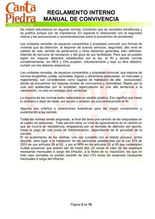 REGLAMENTO INTERNO
                MANUAL DE CONVIVENCIA
Se notará redundancia en algunas normas. Condición que se considera beneficiosa y
se justifica porque son de importancia. En especial lo relacionado con la seguridad
interna y las precauciones o recomendaciones sobre la prevención de accidentes.

Las unidades cerradas de espacios compartidos y propiedad comunal, son formas de
vivienda que da distinción, al disponer de buenos servicios, seguridad, alto nivel en
calidad de vida, sentido de pertenencia y otros derechos generales, bien definidos.
Además de servicios de recreación y del goce de sus facilidades. Para que se puedan
lograr los mejores derechos establecidos por la ley, el RI y demás normas
complementarias, los RES y CPs aceptan, voluntariamente y bajo su libre albedrío,
cumplir con los deberes respectivos.

Las unidades cerradas, de espacios compartidos y propiedad comunal, que dispone de
normas ecuánimes, justas, racionales, lógicas y claramente estipuladas, en manuales y
reglamentos, son consideradas como lugares de habitación de alta exclusividad,
donde se encuentran los mejores niveles de convivencia y comodidad. Razón por la
cual son apetecidas por la sociedad, repercutiendo en una alta tendencia a la
valorización, no solo en prestigio sino comercial.

La mayoría de las normas están redactadas en sentido positivo. Eso significa que hacer
lo contrario o dejar de hacer, por acción u omisión, es una contravención al RI.

Algunos son criterios o aclaraciones ilustrativas para dar mayor comprensión y
sustentación a las normas.

Todas las normas tienen asignadas, al final del texto una sanción de las estipuladas en
el cuadro de sanciones. Toda sanción tiene un nivel de agravamiento en la medida en
que se incurra en reincidencia, empezando por un llamado de atención por escrito,
hasta el pago de una cuota de Administración, dependiendo de la gravedad de la
sanción.
El no acatamiento de las normas, una vez cumplido con el debido proceso, arriba
descrito, dará lugar a la imposición de las sanciones establecidas por la Ley 675 de
2001 en sus artículos 59 al 62, y por el RPH en los artículos 92 al 95 que contemplan
multas sucesivas que podrán ser de hasta dos (2) veces el valor de las expensas
necesarias mensuales a cargo del infractor, a la fecha de su imposición, las que en
todo caso sumadas no podrán exceder de diez (10) veces las expensas necesarias
mensuales a cargo del Infractor.




                                   Página 5 de 78
 