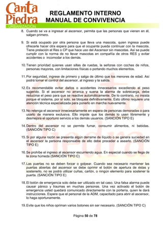 REGLAMENTO INTERNO
                MANUAL DE CONVIVENCIA
8. Cuando se va a ingresar al ascensor, permita que las personas que vienen en él,
   salgan primero.

9. Si está ocupado por otra persona que lleva una mascota, quien ingresa puede
   ofrecerle hacer otra espera para que el ocupante pueda continuar con la mascota.
   Tiene prelación el Res o CP que hace uso del Ascensor sin mascotas. Así se puede
   cumplir con la norma de no llevar mascotas en compañía de otros RES y evitar
   accidentes o incomodar a los demás.

10. Tienen prioridad quienes usan sillas de ruedas, la señoras con coches de niños,
    personas mayores, con limitaciones físicas o portando muchos elementos.

11. Por seguridad, ingrese de primero y salga de último que los menores de edad. Así
    podrá tomar el control del ascensor, al ingreso y la salida.

12. Es recomendable evitar daños o accidentes innecesarios excediendo el peso
    sugerido. Si el ascensor no arranca y suena la alarma de sobrecarga, debe
    reducirse el peso para que se reactive automáticamente. De lo contrario, no insista
    porque el sistema, por sí solo, se bloquea definitivamente. Esto último requiere una
    atención técnica especializada para ponerlo en marcha nuevamente.

13. No retenga el ascensor innecesariamente en espera de personas demoradas o para
    usarlo de manera exclusiva. Ello impide que los demás lo usen libremente y
    desmejora el oportuno servicio a los demás usuarios. (SANCIÓN TIPO E)

14. Dentro del ascensor no se permite fumar, consumir alimentos, ni bebidas.
    (SANCIÓN TIPO C)

15. Si por alguna razón se presenta algún derrame de líquido o se genera suciedad en
    el ascensor la persona responsable de ello debe proceder a asearlo. (SANCIÓN
    TIPO E)

16. Se prohíbe el ingreso al ascensor escurriendo agua. En especial cuando se llega de
    la zona húmeda (SANCIÓN TIPO C)

17. Las puertas no se deben forzar o golpear. Cuando sea necesario mantener las
    puertas abiertas del ascensor se debe oprimir el botón de apertura de éstas y
    sostenerlo, no se podrá utilizar cuñas, cartón, o ningún elemento para sostener la
    puerta. (SANCIÓN TIPO E)

18. El botón de emergencia solo debe ser utilizado en tal caso. Una falsa alarma puede
    causar pánico y traumas en muchas personas. Una vez activado el botón de
    emergencia usted quedará comunicado directamente con la portería, quien le dará
    instrucciones. Espere que el personal de la ADM, capacitado para abrir el ascensor,
    lo haga oportunamente.

19. Evite que los niños opriman varios botones sin ser necesario. (SANCIÓN TIPO C)


                                   Página 50 de 78
 