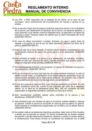 REGLAMENTO INTERNO
                 MANUAL DE CONVIVENCIA

12. Los CPs y RES responden por la totalidad de los daños, en el caso de que
    ocurriesen, como consecuencia del incumplimiento de normas o abusos en su
    empleo.

13. No se permite ningún tipo de juegos ni prácticas deportivas dentro ni en el alrededor
    de la piscina, que obstaculicen la utilización de la misma o de espacios aledaños, a
    otras personas o que atenten contra la integridad física, la seguridad o la higiene de
    personas o cosas. Tampoco clases de natación que no estén autorizadas por el CA
    (SANCIÓN TIPO G)

14. En caso de utilizar bronceador o aceites, ducharse con agua y jabón antes de
    ingresar a la piscina ya que el uso de estos elementos deteriora los filtros de la
    piscina. (SANCIÓN TIPO C)

15. Antes de salir de la zona húmeda, el bañista deberá secarse completamente para
    no transportar residuos de agua a las zonas secas o a los ascensores. (SANCIÓN
    TIPO E)

16. Está prohibido el ingreso a la piscina y sus alrededores, de mascotas, bicicletas,
    patines de todo tipo, envases de vidrio y demás elementos que puedan poner en
    peligro la integridad de los bañistas (SANCIÓN TIPO E)

17. Está absolutamente prohibido y sin excepción, el ingreso de mascotas a la piscina y
    sus alrededores. (SANCIÓN TIPO E)

18. El uso de la piscina se hace bajo todo tipo de responsabilidad individual, no solo de
    adultos sino de niños. La Urbanización no es responsable por accidentes, ni por las
    consecuencias derivadas de los actos de las personas, en cualquier caso y menos
    por incumplimiento de las normas de seguridad y comportamiento.

19. El uso de la piscina es para los RES y sus INVs acompañados por el RES. Por ello
    deben acreditarse como tal, cuando le sea solicitado por parte de la seguridad
    interna. En el caso de no acreditarse como RES, INV sin compañía del RES
    responsable, la seguridad procederá a solicitarle su retiro de la misma.

20. Esta rotundamente prohibido realizar actos inmorales en la piscina y sus
    alrededores. (SANCIÓN TIPO D)

21. Está prohibido jugar con bombas de agua en la piscina, pelotas inflables y balones
    en general, cuando la piscina se encuentre en servicio para el público en general.
    Podrá hacerse en competencias programadas por la ADM y con la debida reserva.
    (SANCIÓN TIPO E)

22. Se pueden realizar competencias deportivas acuáticas, tales como el Polo Acuático
    y demás que se ejecuten en equipo. En dichas competencias se pueden emplear
    los balones y demás implementos deportivos, siempre y cuando no causen daños a
    la infraestructura. Para dichos torneos se coordinará con antelación con la ADM

                                    Página 52 de 78
 