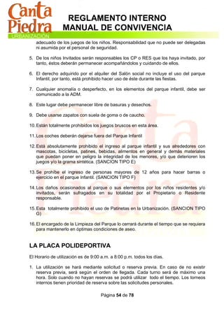 REGLAMENTO INTERNO
                 MANUAL DE CONVIVENCIA
   adecuado de los juegos de los niños. Responsabilidad que no puede ser delegadas
   ni asumida por el personal de seguridad.

5. De los niños Invitados serán responsables los CP o RES que los haya invitado, por
   tanto, éstos deberán permanecer acompañándolos y cuidando de ellos.

6. El derecho adquirido por el alquiler del Salón social no incluye el uso del parque
   Infantil, por tanto, está prohibido hacer uso de éste durante las fiestas.

7. Cualquier anomalía o desperfecto, en los elementos del parque infantil, debe ser
   comunicado a la ADM.

8. Este lugar debe permanecer libre de basuras y desechos.

9. Debe usarse zapatos con suela de goma o de caucho.

10. Están totalmente prohibidos los juegos bruscos en esta área.

11. Los coches deberán dejarse fuera del Parque Infantil

12. Está absolutamente prohibido el ingreso al parque infantil y sus alrededores con
    mascotas, bicicletas, patines, bebidas, alimentos en general y demás materiales
    que puedan poner en peligro la integridad de los menores, y/o que deterioren los
    juegos y/o la grama sintética. (SANCION TIPO E)

13. Se prohíbe el ingreso de personas mayores de 12 años para hacer barras o
    ejercicio en el parque Infantil. (SANCION TIPO F)

14. Los daños ocasionados al parque o sus elementos por los niños residentes y/o
    invitados, serán sufragados en su totalidad por el Propietario o Residente
    responsable.

15. Esta totalmente prohibido el uso de Patinetas en la Urbanización. (SANCION TIPO
    G)

16. El encargado de la Limpieza del Parque lo cerrará durante el tiempo que se requiera
    para mantenerlo en óptimas condiciones de aseo.


LA PLACA POLIDEPORTIVA
El Horario de utilización es de 9:00 a.m. a 8:00 p.m. todos los días.

1. La utilización se hará mediante solicitud o reserva previa. En caso de no existir
   reserva previa, será según el orden de llegada. Cada turno será de máximo una
   hora. Solo cuando no hayan reservas se podrá utilizar todo el tiempo. Los torneos
   internos tienen prioridad de reserva sobre las solicitudes personales.

                                    Página 54 de 78
 
