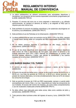 REGLAMENTO INTERNO
                MANUAL DE CONVIVENCIA
2. La placa polideportiva se utilizará únicamente para actividades deportivas y
   recreativas, con excepción de los eventos especiales comunitarios programados por
   la ADM. (SANCIÓN TIPO E)

3. Pasados 15 minutos del inicio de un turno asignado o reservación y no utilizado
   oportunamente, se perderá el derecho al mismo y se asignará al RES que lo
   requiera para esa misma hora.

4. Está prohibido el consumo de bebidas alcohólicas y de sustancias alucinógenas en
   la cancha y sus alrededores. (SANCIÓN TIPO F)

5. Está prohibido el uso de Patinetas en la Urbanización. (SANCION TIPO G)

6. La placa polideportiva es para uso exclusivo de los RES o CPs y los INVs, siempre
   y cuando estos últimos estén en compañía del RES responsable (SANCIÓN TIPO
   C)

7. No se deben practicar deportes o actividades de alto riesgo, incluido el
   motociclismo. (SANCIÓN TIPO D)

8. El uso de las áreas deportivas será suspendida cuando las prácticas deportivas
   sean motivo de riñas o discusiones de mal gusto, que dañen la armonía y las
   buenas relaciones entre CPs y RES. Además los competidores no podrán usar
   términos soeces, ofensivos y gritos, que afecten la sensibilidad y los buenos
   modales de la comunidad. (SANCION TIPO F)



LOS BAÑOS SAUNA Y EL TURCO
1. El servicio de turco y sauna, se prestara a solicitud y dentro de los horarios
   establecidos.

2. El horario de servicio de baños turco y sauna, es de lunes a viernes de 04:00 p.m. a
   08:30 p.m. Los fines de semana de 10:00 a.m. a 08:30 p.m. dichos servicios se
   prestan de manera alternada y no lo dos simultáneamente. Esto con el fin de reducir
   los consumos de energía.

3. Solo se permite el acceso de 2 INV por RES responsable, siempre y cuando estén
   acompañados del mismo. Éste, a su vez, responderá por todas las actuaciones de
   sus invitados. El exceso del número de invitados, así como malos comportamientos
   o uso de vocabulario inadecuado amerita (SANCIÓN TIPO F).

4. Se debe utilizar ropa adecuada para estas zonas, tales como vestidos de baño y
   pantalonetas. (SANCIÓN TIPO E).

5. Toda persona debe ducharse antes del ingreso al sauna y turco. (SANCIÓN TIPO
   E)

                                   Página 55 de 78
 