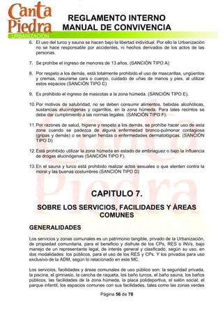 REGLAMENTO INTERNO
                 MANUAL DE CONVIVENCIA
6. El uso del turco y sauna se hacen bajo la libertad individual. Por ello la Urbanización
   no se hace responsable por accidentes, ni hechos derivados de los actos de las
   personas.

7. Se prohíbe el ingreso de menores de 13 años. (SANCIÓN TIPO A)

8. Por respeto a los demás, está totalmente prohibido el uso de mascarillas, ungüentos
   y cremas, rasurarse cara o cuerpo, cuidado de uñas de manos y pies, al utilizar
   estos espacios (SANCIÓN TIPO C)

9. Es prohibido el ingreso de mascotas a la zona húmeda. (SANCIÓN TIPO E).

10. Por motivos de salubridad, no se deben consumir alimentos, bebidas alcohólicas,
    sustancias alucinógenas y cigarrillos, en la zona húmeda. Para tales recintos se
    debe dar cumplimiento a las normas legales. (SANCIÓN TIPO F).

11. Por razones de salud, higiene y respeto a los demás, se prohíbe hacer uso de esta
    zona cuando se padezca de alguna enfermedad bronco-pulmonar contagiosa
    (gripas y demás) o se tengan heridas o enfermedades dermatológicas. (SANCIÓN
    TIPO D)

12. Está prohibido utilizar la zona húmeda en estado de embriaguez o bajo la influencia
    de drogas alucinógenas (SANCIÓN TIPO F).

13. En el sauna y turco está prohibido realizar actos sexuales o que atenten contra la
    moral y las buenas costumbres (SANCIÓN TIPO D)




                               CAPITULO 7.
    SOBRE LOS SERVICIOS, FACILIDADES Y ÁREAS
                   COMUNES
GENERALIDADES
Los servicios y zonas comunales es un patrimonio tangible, privado de la Urbanización,
de propiedad comunitaria, para el beneficio y disfrute de los CPs, RES o INVs, bajo
manejo de un representante legal, de interés general y clasificado, según su uso, en
dos modalidades: los públicos, para el uso de los RES y CPs. Y los privados para uso
exclusivo de la ADM, según lo relacionado en este MC.

Los servicios, facilidades y áreas comunales de uso público son: la seguridad privada,
la piscina, el gimnasio, la cancha de raqueta, los baño turcos, el baño sauna, los baños
públicos, las facilidades de la zona húmeda, la placa polideportiva, el salón social, el
parque infantil, los espacios comunes con sus facilidades, tales como las zonas verdes

                                    Página 56 de 78
 