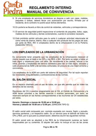 REGLAMENTO INTERNO
                 MANUAL DE CONVIVENCIA
9. Si una empleada de servicios domésticos se dispone a salir con cajas, maletas,
   paquetes o bolsas, deberá llevar una autorización por escrito, firmada por el
   residente, de lo contrario no podrá sacar dichos elementos.

10. En portería se llevará un libro de control de visitantes, vehículos y correspondencia.

11. El servicio de seguridad podrá inspeccionar el contenido de paquetes, bolso, cajas,
    maletas de los vehículos y demás contenedores, cuando lo considere necesario.

12. Está prohibido exhibir artículos para la venta ó cualquier actividad relacionada tal
    como venta de chance, lotería, rifas o cualquier otro producto de los juegos de azar,
    por parte de RES, INV ni empleados dentro de la Urbanización ó en la Portería.
    (SANCIÓN TIPO E)


LOS EMPLEADOS DE LA URBANIZACIÓN
Es conveniente tener presente que los empleados de la Urbanización merecen el
mismo respeto que el dado a los CPs y los RES o INV. Por tanto se exige a todos un
trato digno y respetuoso para con ellos. Se recomienda a los padres, educar a los
niños, jóvenes y empleadas del servicio doméstico para dar un trato digno, educado y
culto al personal de ADM y de servicios comunales, en procura de una mejor armonía y
convivencia.

Los empleados de la ADM son parte del sistema de seguridad. Por tal razón reportan
las novedades, irregularidades y contravenciones de las normas.

EL SALÓN SOCIAL
Es un espacio diseñado para el uso de todos, sin que ello permita que se violen los
derechos de los vecinos.

Reuniones del CA ó eventos programados por el CA, el Comité de Convivencia y la
ADM tienen prioridad a las demás reservas ó eventos personales, por tanto, se
reservará siempre en las fechas correspondientes a las reuniones de CA establecidas
por estos.

Horario: Domingo a Jueves de 10:00 am a 10:00 pm.
Viernes y sábado de 10:00 am a 12:00 pm. (SANCIÓN TIPO G)


El salón social está compuesto por; cocineta equipada con nevera, fogón y pozuelo,
servicios sanitarios, y el respectivo salón. Es un servicio para el disfrute de todos los
CPs y RES, por lo que para su preservación, debemos asumir las siguientes normas:

El salón social solo se alquilará a los RES de la Urbanización quienes se harán
responsables por su contenido. El alquiler del salón no incluye el uso de las zonas

                                    Página 58 de 78
 