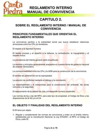 REGLAMENTO INTERNO
                 MANUAL DE CONVIVENCIA

                                CAPITULO 2.
   SOBRE EL REGLAMENTO INTERNO / MANUAL DE
                 CONVIVENCIA
PRINCIPIOS FUNDAMENTALES QUE ORIENTAN EL
REGLAMENTO INTERNO
La convivencia pacífica y la solidaridad social que busca establecer relaciones
armoniosas entre los CPs y/o tenedores.

El respeto a la dignidad humana.

El debido proceso y el derecho a la defensa, la contradicción, la impugnación y el
respeto mutuo.

La prevalencia del interés general sobre el particular.

La doctrina y principios generalmente aceptados en nuestra forma de gobierno nacional
de carácter democrático.

La corresponsabilidad entre los CPs y la ADM para la construcción de la convivencia.

El sentido de pertenencia con la copropiedad.

La solución de conflictos mediante el diálogo y la conciliación.

La responsabilidad y el compromiso para la conservación del ambiente, las zonas
comunes y la seguridad.

El mejoramiento de la calidad de vida y el desarrollo humano sostenible.

Las normas de ley y las del RPH, para este tipo de propiedad, el Código de Ética y las
disposiciones de la AG y/o el CA.


EL OBJETO Y FINALIDAD DEL REGLAMENTO INTERNO
El RI tiene por objeto:

1. Regular y complementar las normas de convivencia y orden en el ámbito interno,
   establecidas por la Constitución Nacional, la Ley 675/2001, el RPH, el Código de
   Ética y este RI.



                                     Página 6 de 78
 