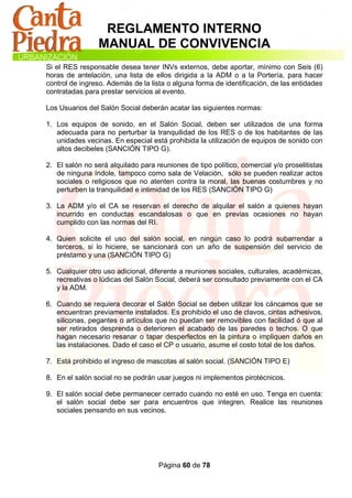 REGLAMENTO INTERNO
                 MANUAL DE CONVIVENCIA
Si el RES responsable desea tener INVs externos, debe aportar, mínimo con Seis (6)
horas de antelación, una lista de ellos dirigida a la ADM o a la Portería, para hacer
control de ingreso. Además de la lista o alguna forma de identificación, de las entidades
contratadas para prestar servicios al evento.

Los Usuarios del Salón Social deberán acatar las siguientes normas:

1. Los equipos de sonido, en el Salón Social, deben ser utilizados de una forma
   adecuada para no perturbar la tranquilidad de los RES o de los habitantes de las
   unidades vecinas. En especial está prohibida la utilización de equipos de sonido con
   altos decibeles (SANCIÓN TIPO G).

2. El salón no será alquilado para reuniones de tipo político, comercial y/o proselitistas
   de ninguna índole, tampoco como sala de Velación, sólo se pueden realizar actos
   sociales o religiosos que no atenten contra la moral, las buenas costumbres y no
   perturben la tranquilidad e intimidad de los RES (SANCIÓN TIPO G)

3. La ADM y/o el CA se reservan el derecho de alquilar el salón a quienes hayan
   incurrido en conductas escandalosas o que en previas ocasiones no hayan
   cumplido con las normas del RI.

4. Quien solicite el uso del salón social, en ningún caso lo podrá subarrendar a
   terceros, si lo hiciere, se sancionará con un año de suspensión del servicio de
   préstamo y una (SANCIÓN TIPO G)

5. Cualquier otro uso adicional, diferente a reuniones sociales, culturales, académicas,
   recreativas o lúdicas del Salón Social, deberá ser consultado previamente con el CA
   y la ADM.

6. Cuando se requiera decorar el Salón Social se deben utilizar los cáncamos que se
   encuentran previamente instalados. Es prohibido el uso de clavos, cintas adhesivos,
   siliconas, pegantes o artículos que no puedan ser removibles con facilidad ó que al
   ser retirados desprenda o deterioren el acabado de las paredes o techos. O que
   hagan necesario resanar o tapar desperfectos en la pintura o impliquen daños en
   las instalaciones. Dado el caso el CP o usuario, asume el costo total de los daños.

7. Está prohibido el ingreso de mascotas al salón social. (SANCIÓN TIPO E)

8. En el salón social no se podrán usar juegos ni implementos pirotécnicos.

9. El salón social debe permanecer cerrado cuando no esté en uso. Tenga en cuenta:
   el salón social debe ser para encuentros que integren. Realice las reuniones
   sociales pensando en sus vecinos.




                                    Página 60 de 78
 