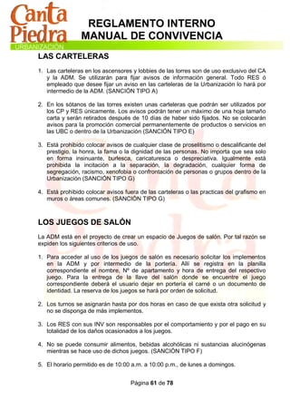 REGLAMENTO INTERNO
                MANUAL DE CONVIVENCIA
LAS CARTELERAS
1. Las carteleras en los ascensores y lobbies de las torres son de uso exclusivo del CA
   y la ADM. Se utilizarán para fijar avisos de información general. Todo RES ó
   empleado que desee fijar un aviso en las carteleras de la Urbanización lo hará por
   intermedio de la ADM. (SANCIÓN TIPO A)

2. En los sótanos de las torres existen unas carteleras que podrán ser utilizados por
   los CP y RES únicamente. Los avisos podrán tener un máximo de una hoja tamaño
   carta y serán retirados después de 10 días de haber sido fijados. No se colocarán
   avisos para la promoción comercial permanentemente de productos o servicios en
   las UBC o dentro de la Urbanización (SANCIÓN TIPO E)

3. Está prohibido colocar avisos de cualquier clase de proselitismo o descalificante del
   prestigio, la honra, la fama o la dignidad de las personas. No importa que sea solo
   en forma insinuante, burlesca, caricaturesca o despreciativa. Igualmente está
   prohibida la incitación a la separación, la degradación, cualquier forma de
   segregación, racismo, xenofobia o confrontación de personas o grupos dentro de la
   Urbanización (SANCIÓN TIPO G)

4. Está prohibido colocar avisos fuera de las carteleras o las practicas del grafismo en
   muros o áreas comunes. (SANCIÓN TIPO G)



LOS JUEGOS DE SALÓN
La ADM está en el proyecto de crear un espacio de Juegos de salón. Por tal razón se
expiden los siguientes criterios de uso.

1. Para acceder al uso de los juegos de salón es necesario solicitar los implementos
   en la ADM y por intermedio de la portería. Allí se registra en la planilla
   correspondiente el nombre, Nº de apartamento y hora de entrega del respectivo
   juego. Para la entrega de la llave del salón donde se encuentre el juego
   correspondiente deberá el usuario dejar en portería el carné o un documento de
   identidad. La reserva de los juegos se hará por orden de solicitud.

2. Los turnos se asignarán hasta por dos horas en caso de que exista otra solicitud y
   no se disponga de más implementos.

3. Los RES con sus INV son responsables por el comportamiento y por el pago en su
   totalidad de los daños ocasionados a los juegos.

4. No se puede consumir alimentos, bebidas alcohólicas ni sustancias alucinógenas
   mientras se hace uso de dichos juegos. (SANCIÓN TIPO F)

5. El horario permitido es de 10:00 a.m. a 10:00 p.m., de lunes a domingos.


                                   Página 61 de 78
 