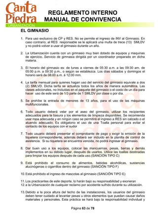 REGLAMENTO INTERNO
                MANUAL DE CONVIVENCIA
EL GIMNASIO
1. Para uso exclusivo de CP y RES. No se permite el ingreso de INV al Gimnasio. En
   caso contrario, al RES responsable se le aplicará una multa de trece (13) SMLDV
   y no podrá volver a usar el gimnasio durante un año.

2. La Urbanización cuenta con un gimnasio muy bien dotado de equipos y maquinas
   de ejercicio. Servicio de gimnasia dirigida por un coordinador preparado en dicha
   materia.

3. El horario del gimnasio es: de lunes a viernes de 05:30 a.m. a las 09:30 am. de
   05:00 p.m. a 09:30 p.m., o según se establezca. Los días sábados y domingos el
   horario será de 08:00 a.m. á 12:00 mm.

4. La tarifa mensual para quienes hagan uso del servicio del gimnasio equivale a dos
   (2) SMLVD. Dicha tarifa se actualiza todos los años de manera automática. Las
   clases adicionales, no incluidas en el paquete del gimnasio o el costo de un día para
   hacer uso de este será de 1/3 parte de 1 SMLDV por clase o por día.

5. Se prohíbe la entrada de menores de 13 años, para el uso de las máquinas
   multifuncionales.

6. Todo usuario deberá velar por el aseo del gimnasio, utilizar los recipientes
   adecuados para la basura y los elementos de limpieza disponibles. Se recomienda
   usar ropa adecuada y en ningún caso se permitirá el ingreso a RES sin calzado o el
   atuendo adecuado. Es obligatorio el uso de una Toalla personal para evitar el
   contacto de los equipos con el sudor

7. Todo usuario deberá presentar el comprobante de pago y exigir la emisión de la
   tiquetera correspondiente, además deberá ser incluido en la planilla de control de
   asistencia. Si su tiquetera se encuentra vencida, no podrá ingresar al gimnasio.

8. Dar buen uso a los equipos, colocar las mancuernas, pesas, barras y demás
   implementos en su debido lugar, después de usarlos. Utilice las toallas destinadas
   para limpiar los equipos después de cada uso.(SANCIÓN TIPO C)

9. Está prohibido el consumo de alimentos, bebidas alcohólicas, sustancias
   alucinógenas o cigarrillos dentro del gimnasio (SANCIÓN TIPO F)

10. Está prohibido el ingreso de mascotas al gimnasio (SANCIÓN TIPO E)

11. Los practicantes de este deporte, lo harán bajo su responsabilidad y exoneran
12. a la Urbanización de cualquier reclamo por accidente sufrido durante su utilización.

13. Debido a la poca altura del techo de las instalaciones, los usuarios del gimnasio
    deben tener cuidado al levantar pesas u otros elementos que puedan causar daños
    materiales y personales. Esta práctica se hará bajo la responsabilidad individual y

                                    Página 63 de 78
 
