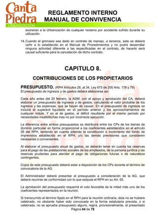 REGLAMENTO INTERNO
                MANUAL DE CONVIVENCIA
   exoneran a la Urbanización de cualquier reclamo por accidente sufrido durante su
   utilización.

14. Cuando el gimnasio sea dado en contrato de manejo, a terceros, este se deberá
    ceñir a lo establecido en el Manual de Procedimientos y no podrá desarrollar
    ninguna actividad diferente a las especificadas en el contrato, de hacerlo será
    causal suficiente para la cancelación de dicho contrato.




                               CAPITULO 8.
        CONTRIBUCIONES DE LOS PROPIETARIOS
PRESUPUESTO. (RPH Artículos 28, al 34, Ley 675 de 200 Arts. 178 y 79)
El presupuesto de ingresos y de gastos deberá elaborarse así:

Cada año antes del 20 febrero, la ADM, con el apoyo y aprobación del CA, deberá
elaborar un presupuesto de ingresos y de gastos, calculando el valor probable de los
ingresos y las expensas, que se hayan de causar. En el presupuesto de ingresos se
incluirá el superávit liquidado en el período anterior y los aprovechamientos de
cualquier índole. Y en el de gastos, el déficit resultante por el mismo período por
necesidades insatisfechas mas no por incorrecta ejecución.

La diferencia entre ambos presupuestos se distribuirá entre los CPs de los bienes de
dominio particular en forma proporcional a los coeficientes establecidos en el artículo
26 del RPH, teniendo en cuenta además la constitución o incremento del fondo de
imprevistos establecido en el RPH, y/o las demás previsiones que consideren
necesarias o convenientes.

Al elaborar el presupuesto anual de gastos, se deberán tener en cuenta las reservas
para el pago de las prestaciones sociales de los empleados, de la persona jurídica y las
reservas prudentes para atender el pago de obligaciones futuras o de naturaleza
contingentes.

Copia de este presupuesto deberá estar a disposición de los CPs durante el término de
convocatoria de la AG.

El Administrador deberá presentar el presupuesto a consideración de la AG, que
deberá reunirse de conformidad con lo que estipula el RPH en su Art. 65.

La aprobación del presupuesto requerirá el voto favorable de la mitad más uno de los
coeficientes representados en la reunión.

Si transcurrido el término fijado en el RPH para la reunión ordinaria, ésta no se hubiere
celebrado, no obstante haber sido convocada en la forma estatutaria prevista, o si
celebrada, no se aprueba presupuesto alguno, regirá, provisionalmente, el presentado
                                     Página 64 de 78
 