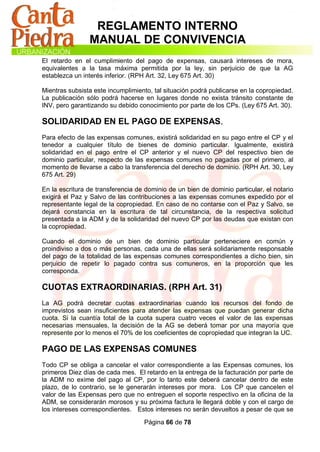 REGLAMENTO INTERNO
                MANUAL DE CONVIVENCIA
El retardo en el cumplimiento del pago de expensas, causará intereses de mora,
equivalentes a la tasa máxima permitida por la ley, sin perjuicio de que la AG
establezca un interés inferior. (RPH Art. 32, Ley 675 Art. 30)

Mientras subsista este incumplimiento, tal situación podrá publicarse en la copropiedad.
La publicación sólo podrá hacerse en lugares donde no exista tránsito constante de
INV, pero garantizando su debido conocimiento por parte de los CPs. (Ley 675 Art. 30).

SOLIDARIDAD EN EL PAGO DE EXPENSAS.
Para efecto de las expensas comunes, existirá solidaridad en su pago entre el CP y el
tenedor a cualquier título de bienes de dominio particular. Igualmente, existirá
solidaridad en el pago entre el CP anterior y el nuevo CP del respectivo bien de
dominio particular, respecto de las expensas comunes no pagadas por el primero, al
momento de llevarse a cabo la transferencia del derecho de dominio. (RPH Art. 30, Ley
675 Art. 29)

En la escritura de transferencia de dominio de un bien de dominio particular, el notario
exigirá el Paz y Salvo de las contribuciones a las expensas comunes expedido por el
representante legal de la copropiedad. En caso de no contarse con el Paz y Salvo, se
dejará constancia en la escritura de tal circunstancia, de la respectiva solicitud
presentada a la ADM y de la solidaridad del nuevo CP por las deudas que existan con
la copropiedad.

Cuando el dominio de un bien de dominio particular perteneciere en común y
proindiviso a dos o más personas, cada una de ellas será solidariamente responsable
del pago de la totalidad de las expensas comunes correspondientes a dicho bien, sin
perjuicio de repetir lo pagado contra sus comuneros, en la proporción que les
corresponda.

CUOTAS EXTRAORDINARIAS. (RPH Art. 31)
La AG podrá decretar cuotas extraordinarias cuando los recursos del fondo de
imprevistos sean insuficientes para atender las expensas que puedan generar dicha
cuota. Si la cuantía total de la cuota supera cuatro veces el valor de las expensas
necesarias mensuales, la decisión de la AG se deberá tomar por una mayoría que
represente por lo menos el 70% de los coeficientes de copropiedad que integran la UC.

PAGO DE LAS EXPENSAS COMUNES
Todo CP se obliga a cancelar el valor correspondiente a las Expensas comunes, los
primeros Diez días de cada mes. El retardo en la entrega de la facturación por parte de
la ADM no exime del pago al CP, por lo tanto este deberá cancelar dentro de este
plazo, de lo contrario, se le generarán intereses por mora. Los CP que cancelen el
valor de las Expensas pero que no entreguen el soporte respectivo en la oficina de la
ADM, se considerarán morosos y su próxima factura le llegará doble y con el cargo de
los intereses correspondientes. Estos intereses no serán devueltos a pesar de que se

                                   Página 66 de 78
 