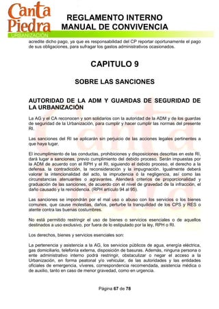 REGLAMENTO INTERNO
                MANUAL DE CONVIVENCIA
acredite dicho pago, ya que es responsabilidad del CP reportar oportunamente el pago
de sus obligaciones, para sufragar los gastos administrativos ocasionados.



                               CAPITULO 9

                       SOBRE LAS SANCIONES

AUTORIDAD DE LA ADM Y GUARDAS DE SEGURIDAD DE
LA URBANIZACIÓN
La AG y el CA reconocen y son solidarios con la autoridad de la ADM y de los guardas
de seguridad de la Urbanización, para cumplir y hacer cumplir las normas del presente
RI.

Las sanciones del RI se aplicarán sin perjuicio de las acciones legales pertinentes a
que haya lugar.

El incumplimiento de las conductas, prohibiciones y disposiciones descritas en este RI,
dará lugar a sanciones, previo cumplimiento del debido proceso. Serán impuestas por
la ADM de acuerdo con el RPH y el RI, siguiendo el debido proceso, el derecho a la
defensa, la contradicción, la reconsideración y la impugnación. Igualmente deberá
valorar la intencionalidad del acto, la imprudencia ó la negligencia, así como las
circunstancias atenuantes o agravantes. Atenderá criterios de proporcionalidad y
graduación de las sanciones, de acuerdo con el nivel de gravedad de la infracción, el
daño causado y la reincidencia. (RPH artículo 94 al 95).

Las sanciones se impondrán por el mal uso o abuso con los servicios o los bienes
comunes, que cause molestias, daños, perturbe la tranquilidad de los CPS y RES o
atente contra las buenas costumbres.

No está permitido restringir el uso de bienes o servicios esenciales o de aquellos
destinados a uso exclusivo, por fuera de lo estipulado por la ley, RPH o RI.

Los derechos, bienes y servicios esenciales son:

La pertenencia y asistencia a la AG, los servicios públicos de agua, energía eléctrica,
gas domiciliario, telefonía externa, disposición de basuras. Además, ninguna persona o
ente administrativo interno podrá restringir, obstaculizar o negar el acceso a la
Urbanización, en forma peatonal y/o vehicular, de las autoridades y las entidades
oficiales de emergencia, víveres, correspondencia recomendada, asistencia médica o
de auxilio, tanto en caso de menor gravedad, como en urgencia.



                                   Página 67 de 78
 