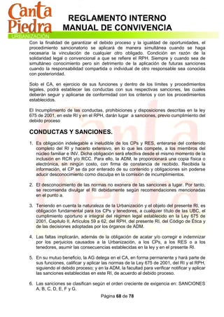 REGLAMENTO INTERNO
                 MANUAL DE CONVIVENCIA
Con la finalidad de garantizar el debido proceso y la igualdad de oportunidades, el
procedimiento sancionatorio se aplicará de manera simultánea cuando se haga
necesaria la vinculación de cualquier otro obligado. Condición en razón de la
solidaridad legal o convencional a que se refiere el RPH. Siempre y cuando sea de
simultáneo conocimiento pero sin detrimento de la aplicación de futuras sanciones
cuando la responsabilidad compartida o individual de otro responsable sea conocida
con posterioridad.

Solo el CA, en ejercicio de sus funciones y dentro de los límites y procedimientos
legales, podrá establecer las conductas con sus respectivas sanciones, las cuales
deberán seguir y aplicarse de conformidad con los criterios y con los procedimientos
establecidos.

El Incumplimiento de las conductas, prohibiciones y disposiciones descritas en la ley
675 de 2001, en este RI y en el RPH, darán lugar a sanciones, previo cumplimiento del
debido proceso

CONDUCTAS Y SANCIONES.
1. Es obligación indelegable e ineludible de los CPs y RES, enterarse del contenido
   completo del RI y hacerlo extensivo, en lo que les compete, a los miembros del
   núcleo familiar e INV. Dicha obligación será efectiva desde el mismo momento de la
   inclusión en RCR y/o RCC. Para ello, la ADM, le proporcionará una copia física o
   electrónica, sin ningún costo, con firma de constancia de recibido. Recibida la
   información, el CP se da por enterado de su contenido y obligaciones sin poderse
   aducir desconocimiento como disculpa en la comisión de incumplimientos.

2. El desconocimiento de las normas no exonera de las sanciones a lugar. Por tanto,
   se recomienda divulgar el RI debidamente según recomendaciones mencionadas
   en el punto a.

3. Teniendo en cuenta la naturaleza de la Urbanización y el objeto del presente RI, es
   obligación fundamental para los CPs y tenedores, a cualquier título de las UBC, el
   cumplimiento oportuno e integral del régimen legal establecido en la Ley 675 de
   2001, Capitulo II, Artículos 59 a 62, del RPH, del presente RI, del Código de Ética y
   de las decisiones adoptadas por los órganos de ADM.

4. Las faltas implicarán, además de la obligación de acatar y/o corregir e indemnizar
   por los perjuicios causados a la Urbanización, a los CPs, a los RES o a los
   tenedores, asumir las consecuencias establecidas en la ley y en el presente RI.

5. En su mutuo beneficio, la AG delega en el CA, en forma permanente y hará parte de
   sus funciones, calificar y aplicar las normas de la Ley 675 de 2001, del RI y el RPH,
   siguiendo el debido proceso; y en la ADM, la facultad para verificar notificar y aplicar
   las sanciones establecidas en este RI, de acuerdo al debido proceso.

6. Las sanciones se clasifican según el orden creciente de exigencia en: SANCIONES
   A, B, C, D, E, F y G.
                                     Página 68 de 78
 