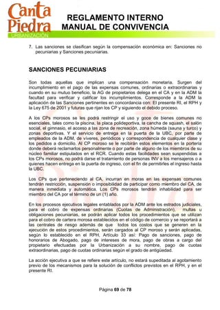 REGLAMENTO INTERNO
                MANUAL DE CONVIVENCIA

7. Las sanciones se clasifican según la compensación económica en: Sanciones no
   pecuniarias y Sanciones pecuniarias.



SANCIONES PECUNIARIAS

Son todas aquellas que implican una compensación monetaria. Surgen del
incumplimiento en el pago de las expensas comunes, ordinarias o extraordinarias y
cuando en su mutuo beneficio, la AG de propietarios delega en el CA y en la ADM la
facultad para verificar y calificar los incumplimientos. Corresponde a la ADM la
aplicación de las Sanciones pertinentes en concordancia con: El presente RI, el RPH y
la Ley 675 de 2001 y futuras que rijan los CP y siguiendo el debido proceso.

A los CPs morosos se les podrá restringir el uso y goce de bienes comunes no
esenciales, tales como la piscina, la placa polideportiva, la cancha de squash, el salón
social, el gimnasio, el acceso a las zona de recreación, zona húmeda (sauna y turco) y
zonas deportivas. Y el servicio de entrega en la puerta de la UBC, por parte de
empleados de la ADM, de víveres, periódicos y correspondencia de cualquier clase y
los pedidos a domicilio. Al CP moroso se le recibirán estos elementos en la portería
donde deberá reclamarlos personalmente o por parte de alguno de los miembros de su
núcleo familiar estipulados en el RCR. Cuando estas facilidades sean suspendidas a
los CPs morosos, no podrá darse el tratamiento de personas INV a los mensajeros o a
quienes hacen entrega en la puerta de ingreso, con el fin de permitirles el ingreso hasta
la UBC.

Los CPs que perteneciendo al CA, incurran en moras en las expensas comunes
tendrán restricción, suspensión o imposibilidad de participar como miembro del CA, de
manera inmediata y automática. Los CPs morosos tendrán inhabilidad para ser
miembro del CA por el término de un (1) año.

En los procesos ejecutivos legales entablados por la ADM ante los estrados judiciales,
para el cobro de expensas ordinarias (Cuotas de Administración),             multas u
obligaciones pecuniarias, se podrán aplicar todos los procedimientos que se utilizan
para el cobro de cartera morosa establecidos en el código de comercio y se reportará a
las centrales de riesgo además de que todos los costos que se generen en la
ejecución de estos procedimientos, serán cargados al CP moroso y serán aplicadas,
según lo establecido en el RPH, Artículo 33 así: Pago de sanciones, pago de
honorarios de Abogado, pago de intereses de mora, pago de obras a cargo del
propietario efectuadas por la Urbanización a su nombre, pago de cuotas
extraordinarias, pago de cuotas ordinarias según el grado de antigüedad.

La acción ejecutiva a que se refiere este artículo, no estará supeditada al agotamiento
previo de los mecanismos para la solución de conflictos previstos en el RPH, y en el
presente RI.



                                    Página 69 de 78
 