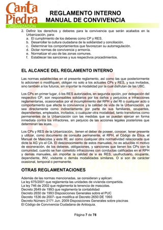 REGLAMENTO INTERNO
                MANUAL DE CONVIVENCIA
2. Definir los derechos y deberes para la convivencia que serán acatados en la
   Urbanización, para:
   a. El cumplimiento de los deberes como CP y RES.
   b. Desarrollar la cultura ciudadana de la solidaridad y conciliación.
   c. Determinar los comportamientos que favorezcan su autorregulación.
   d. Dictar normas de convivencia y armonía.
   e. Normatizar el uso de las zonas comunes.
   f. Establecer las sanciones y sus respectivos procedimientos.



EL ALCANCE DEL REGLAMENTO INTERNO
Las normas establecidas en el presente reglamento, así como las que posteriormente
lo adicionen o modifiquen, obligan no solo a los actuales CPs y RES, y sus invitados,
sino también a los futuros, sin importar la modalidad por la cual disfrutan de las UBC.

Los CPs en primer lugar, ó los RES autorizados, en segunda opción, por delegación del
respectivo CP, son responsables solidarios por los daños y perjuicios e infracciones
reglamentarias, ocasionados por el incumplimiento del RPH y del RI o cualquier acto o
comportamiento que afecte la convivencia y la calidad de vida de la Urbanización, ya
sea directamente como indirectamente por parte de sus familiares, ocupantes,
dependientes, empleados, invitados, o cualquier otra modalidad, tanto transitorios como
permanentes de la Urbanización con las medidas que se puedan ejercer en forma
inmediata contra los infractores, sin perjuicio de las acciones legales posteriores que
determinan las leyes.

Los CPs y RES de la Urbanización, tienen el deber de poseer, conocer, tener presente
y utilizar, como documento de consulta permanente, el RPH, el Código de Ética, el
Manual de Mascotas y este RI; así como cualquier otra normatividad relacionada que
dicte la AG y/o el CA. El desconocimiento de estos manuales, no es aducible ni motivo
de exoneración, de los deberes, obligaciones, y sanciones que tienen los CPs con la
comunidad, cuando se han cometido infracciones con conductas calificadas en el RPH
y demás manuales, sin importar la calidad de si es RES, usufructuario, ocupante,
dependiente, INV, visitante o demás modalidades similares. O si son de carácter
ocasional, temporal o permanente.

OTRAS REGLAMENTACIONES
Además de las normas mencionadas, se consideran y aplican:
La ley 675/2001 que reglamenta las unidades de vivienda compartida.
La ley 746 de 2002 que reglamenta la tenencia de mascotas.
Decreto 2649 de 1993 que reglamenta la contabilidad
Decreto 2650 de 1993 Disposiciones Generales sobre el PUC
Decreto 1536 de 2007- que modifica el Decreto 2650 DE 1993
Decreto Número 2171 Jun. 2009 Disposiciones Generales sobre piscinas
El Código de Convivencia Ciudadana de Antioquia.


                                   Página 7 de 78
 