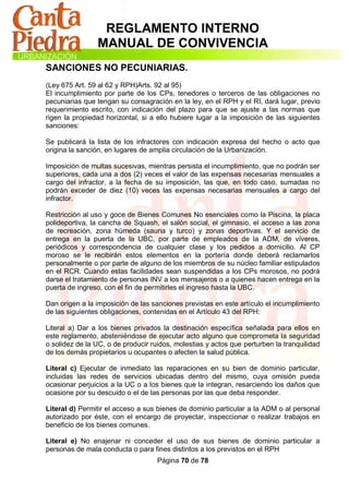 REGLAMENTO INTERNO
                MANUAL DE CONVIVENCIA
SANCIONES NO PECUNIARIAS.
(Ley 675 Art. 59 al 62 y RPH)Arts. 92 al 95)
El incumplimiento por parte de los CPs, tenedores o terceros de las obligaciones no
pecuniarias que tengan su consagración en la ley, en el RPH y el RI, dará lugar, previo
requerimiento escrito, con indicación del plazo para que se ajuste a las normas que
rigen la propiedad horizontal, si a ello hubiere lugar a la imposición de las siguientes
sanciones:

Se publicará la lista de los infractores con indicación expresa del hecho o acto que
origina la sanción, en lugares de amplia circulación de la Urbanización.

Imposición de multas sucesivas, mientras persista el incumplimiento, que no podrán ser
superiores, cada una a dos (2) veces el valor de las expensas necesarias mensuales a
cargo del infractor, a la fecha de su imposición, las que, en todo caso, sumadas no
podrán exceder de diez (10) veces las expensas necesarias mensuales a cargo del
infractor.

Restricción al uso y goce de Bienes Comunes No esenciales como la Piscina, la placa
polideportiva, la cancha de Squash, el salón social, el gimnasio, el acceso a las zona
de recreación, zona húmeda (sauna y turco) y zonas deportivas. Y el servicio de
entrega en la puerta de la UBC, por parte de empleados de la ADM, de víveres,
periódicos y correspondencia de cualquier clase y los pedidos a domicilio. Al CP
moroso se le recibirán estos elementos en la portería donde deberá reclamarlos
personalmente o por parte de alguno de los miembros de su núcleo familiar estipulados
en el RCR. Cuando estas facilidades sean suspendidas a los CPs morosos, no podrá
darse el tratamiento de personas INV a los mensajeros o a quienes hacen entrega en la
puerta de ingreso, con el fin de permitirles el ingreso hasta la UBC.

Dan origen a la imposición de las sanciones previstas en este artículo el incumplimiento
de las siguientes obligaciones, contenidas en el Artículo 43 del RPH:

Literal a) Dar a los bienes privados la destinación específica señalada para ellos en
este reglamento, absteniéndose de ejecutar acto alguno que comprometa la seguridad
o solidez de la UC, o de producir ruidos, molestias y actos que perturben la tranquilidad
de los demás propietarios u ocupantes o afecten la salud pública.

Literal c) Ejecutar de inmediato las reparaciones en su bien de dominio particular,
incluidas las redes de servicios ubicadas dentro del mismo, cuya omisión pueda
ocasionar perjuicios a la UC o a los bienes que la integran, resarciendo los daños que
ocasione por su descuido o el de las personas por las que deba responder.

Literal d) Permitir el acceso a sus bienes de dominio particular a la ADM o al personal
autorizado por éste, con el encargo de proyectar, inspeccionar o realizar trabajos en
beneficio de los bienes comunes.

Literal e) No enajenar ni conceder el uso de sus bienes de dominio particular a
personas de mala conducta o para fines distintos a los previstos en el RPH
                                    Página 70 de 78
 