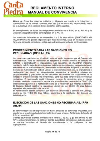REGLAMENTO INTERNO
                 MANUAL DE CONVIVENCIA

Literal g) Poner los mayores cuidados y diligencia en cuanto a la integridad y
conservación de los bienes comunes, bien sea que los use o no, respondiendo hasta
de la culpa leve en el ejercicio de sus derechos sobre aquellos.

El incumplimiento de todas las obligaciones previstas en el RPH, en su Art. 45 y la
violación a las prohibiciones contempladas en el Art. 44.

Las sanciones indicadas en los numerales 1 y 2 de este artículo (SANCIONES NO
PECUNIARIAS) no podrán imponerse por más de un mes, salvo en los casos en que
haya una conducta reincidente, en las que podrán imponerse hasta por tres meses.



PROCEDIMIENTO PARA LAS SANCIONES NO
PECUNIARIAS. (RPH Art. 93)
Las sanciones previstas en el artículo anterior serán impuestas por el Consejo de
Administración. Para su imposición se respetará el debido proceso, el derecho de
defensa y contradicción e impugnación. Las sanciones se impondrán mediante
resolución del Consejo de Administración, debidamente motivada y después de haber
sido notificado el presunto infractor, mediante la Administración. Al aplicar la sanción, el
Consejo de Administración deberá valorar la intencionalidad del acto, la imprudencia o
negligencia, así como las circunstancias atenuantes, y atenderá criterios de
proporcionalidad y graduación de las sanciones, de acuerdo con la gravedad de la
infracción, el daño causado y la reincidencia. Será nula toda sanción que no contenga
motivación. El sancionado podrá interponer recurso de reposición ante el mismo
Consejo, mediante comunicación escrita a la administración, dentro de los CINCO (5)
días hábiles siguientes a la notificación escrita de la resolución que imponga la sanción.
El Consejo deberá resolver la reposición, dentro de los CINCO (5) días hábiles
siguientes a la presentación del recurso.
El Administrador deberá comunicar por escrito al sancionado la decisión del Consejo,
dentro de los TRES (3) días hábiles siguientes a la resolución del Consejo de
Administración.


EJECUCIÓN DE LAS SANCIONES NO PECUNIARIAS. (RPH
Art. 94)
El administrador será el responsable de hacer efectivas las sanciones impuestas, aun
acudiendo a la autoridad policial competente si fuere el caso. Así también lo faculta el
RPH en su Artículo 46º.
Cuando ocurran los eventos previstos en el literal a), c), e), y g) del artículo 43 del
RPH, arriba mencionados, la policía y demás autoridades competentes deberán acudir
de manera inmediata al llamado del administrador o de cualquiera de los
copropietarios.


                                     Página 71 de 78
 