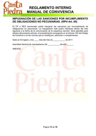 REGLAMENTO INTERNO
                MANUAL DE CONVIVENCIA
IMPUGNACIÓN DE LAS SANCIONES POR INCUMPLIMIENTO
DE OBLIGACIONES NO PECUNIARIAS. (RPH Art. 95)
El CP ó RES sancionado podrá impugnar las sanciones por incumplimiento de
obligaciones no pecuniarias. La impugnación sólo podrá intentarse dentro del mes
siguiente a la fecha de la comunicación de la respectiva sanción. Será aplicable para
efectos del presente artículo, el procedimiento consagrado en el artículo 194 del Código
de Comercio o en las normas que lo modifiquen, adicionen o complementen.

Dado en Envigado, a los ____ días del mes de ___________ de 2011

Asamblea General de copropietarios del ___________ del año ______

ANEXOS:




                                   Página 73 de 78
 