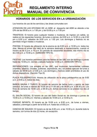 REGLAMENTO INTERNO
                 MANUAL DE CONVIVENCIA
    HORARIOS DE LOS SERVICIOS EN LA URBANIZACIÓN
Los horarios de uso de los servicios y las áreas comunales son:

ATENCION EN LAS OFICINAS DE LA ADM: el despacho del ADM se atiende a los
CPs de las 09:00 a.m. a 1:00 pm. y de 03:00 p.m. a 7:00 pm

TRASTEOS: El horario para cualquier trasteo o mudanza, de ingreso y/o salida, se
realiza en los siguientes horarios: de lunes a viernes, de 8:00 a.m. a 12:00 m y de 2:00
pm a 6:00 p.m. sábados de 8:00 a.m. a 1:00 pm. Los domingos y festivos no es
permitido ningún trasteo o mudanza.

PISCINA: El horario de utilización de la piscina es de 8:00 a.m. a 10:00 p.m. todos los
días. Menos el primer día hábil de la semana destinado a mantenimiento, cuando el
horario es de 5 p.m. a 10 p.m. En período de vacaciones escolares, ese mismo día es
de 2:00 p.m. a 10:00 p.m. (SANCIÓN TIPO D).


FIESTAS: Los horarios permitidos para las fiestas en las UBC son de domingo a jueves
hasta las 10:00 p.m. viernes y sábado hasta las 12:00 p.m. (SANCIÓN TIPO E)

REPARACIONES: Los arreglos en las UBC, que involucren herramientas ruidosas
(martillos, taladros, cinceles, pulidoras, aspiradoras, etc.) se podrán ejecutar de lunes a
sábado de 08:00 a.m. a 5:00 p.m. Los domingos y festivos están prohibidos el uso de
dichos dispositivos. (Sanción Tipo D)

PLACA POLIDEPROTIVA: Horario de utilización de la placa polideportiva es de 9:00
a.m. a 8:00 p.m. todos los días.

BAÑOS SAUNA Y TURCO: El horario de servicio de baños turco y sauna, es bajo
solicitud, de lunes a viernes de 10:00 am a 11:00 am y de 04:00 p.m. a 08:30 p.m. Los
fines de semana de 10:00 a.m. a 08:30 p.m. dichos servicios no se prestan los dos al
tiempo.

EL SALÓN SOCIAL: El horario de uso del Salón Social es: de domingo a jueves de
10:00 a.m. a 10:00 p.m. Viernes y sábado de 10:00 a.m. a 12:00 p.m.

PARQUE INFANTIL: El horario es de 10:00 a.m. a 8:00 p.m., de lunes a viernes,
sábados y domingos a partir de la 8:00 a.m. hasta las a 8:00 p.m.

CANCHA DE SQUASH: El horario es de las 8.00 a.m. a las 10.00 p.m. durante toda la
semana, con turnos de dos (2) horas, sin excepción.




                                     Página 74 de 78
 