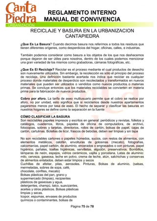 REGLAMENTO INTERNO
                MANUAL DE CONVIVENCIA
       RECICLAJE Y BASURA EN LA URBANIZACION
                    CANTAPIEDRA
¿Que Es La Basura? Cuando decimos basura nos referimos a todos los residuos que
tienen diferentes orígenes, como desperdicios del hogar, oficinas, calles, e industrias.

También podemos considerar como basura a los objetos de los que nos deshacemos
porque dejaron de ser útiles para nosotros, dentro de los cuales podemos mencionar
una gran variedad de los mismos como grabadoras, cámaras fotográficas, etc.

¿Que Es El Reciclaje? Reciclar es el proceso mediante el cual productos de desecho
son nuevamente utilizados. Sin embargo, la recolección es sólo el principio del proceso
de reciclaje. Una definición bastante acertada nos indica que reciclar es cualquier
proceso donde materiales de desperdicio son recolectados y transformados en nuevos
materiales que pueden ser utilizados o vendidos como nuevos productos o materias
primas. Se concluye entonces que los materiales reciclables se convierten en materia
prima para la fabricación de nuevos productos.

Cobro por aforo. La tarifa de aseo multiusuario permite que el cobro se realice por
aforo, no por unidad, esto significa que si reciclamos desde nuestros apartamentos
pagaremos menos por tasa de aseo. El hecho de separar y clasificar las basuras en
nuestros hogares se define como la separación en la fuente

CÓMO CLASIFICAR LA BASURA
Son reciclables papeles impresos y escritos en general: periódicos y revistas, folletos y
catálogos, cuadernos, libros, papeles de oficina de computadora, de archivo,
fotocopias, sobres y tarjetas, directorios, rollos de cartón, bolsas de papel, cajas de
cartón, cartulinas. Botellas de licor, frascos de bebidas, deben ser limpias y sin tapa

No son reciclables cartones o papeles húmedos, sucios, con restos de alimentos, con
elementos metálicos, celofán, envolturas de golosinas (mecato), fotografías,
calcomanías, papel carbón, de aluminio, encerados o engrasados o con pinturas, papel
higiénico, pañales, toallas higiénicas, servilletas, algodón, preservativos. Bombillos,
lámparas de neón, espejos, vidrios cerámicos, vajilla y porcelana. Latas de aluminio:
milo, cerveza, gaseosa, leche en polvo, crema de leche, atún, salchichas y conservas
de alimentos enlatados. deben estar limpios y secos
Cuchillas de afeitar, pilas, aerosoles. Pinturas, Bolsas de aluminio, (salsas,
mermeladas, sobres de sopa, café,
chocolate, confites, mecato)
Bolsas plásticas del pan, grano y
supermercado (limpias), recipientes
plásticos de gaseosas y agua,
detergentes, champú, talco, suavizantes,
aceites y otros plásticos. Bolsas plásticas
limpias y secas.
Icopor, espumas, envases de productos
químicos o contaminantes, bolsas de

                                    Página 75 de 78
 