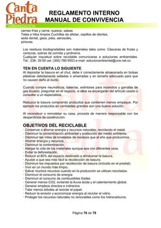 REGLAMENTO INTERNO
                 MANUAL DE CONVIVENCIA
carnes frías y carne, quesos, salsas
Telas e hilos limpios Cuchillas de afeitar, cepillos de dientes,
seda dental, gasa, pilas, aerosoles,
pinturas

 Los residuos biodegradables son materiales tales como: Cáscaras de frutas y
 verduras, sobras de comida y jardinería.
 Cualquier inquietud sobre reciclable comunicarse a soluciones ambientales.
 Tel.: 238- 35-50 cel: (300) 780 9553 e-mail: solucionambiental@une.net.co

 TEN EN CUENTA LO SIGUIENTE
 Al depositar la basura en el chut, debe ir correctamente almacenada en bolsas
 plásticas debidamente selladas o amarradas y en tamaño adecuado para que
 no causen daño al ducto.

 Cuando compre neumáticos, baterías, extintores para incendios y garrafas de
 gas licuado, preguntar en el negocio, si ellos se encargarán del artículo usado o
 consultar a un especialista.

 Reduzca la basura comprando productos que contienen menos empaque. Por
 ejemplo los productos en cantidades grandes son una buena solución.

 Al reconstruir o remodelar su casa, proceda de manera responsable con los
 desperdicios de construcción.

 OBJETIVOS DEL RECICLABLE
 · Conservar o ahorrar energía y recursos naturales, reciclando el metal.
 · Disminuir la contaminación ambiental y protección del medio ambiente.
 · Disminuir las miles de toneladas de residuos que al año que producimos.
 · Ahorrar energía y recursos.
 · Disminuir la contaminación.
 · Alargar la vida de los materiales aunque sea con diferentes usos.
 · Evitar la deforestación.
 · Reducir el 80% del espacio destinado a almacenar la basura,
 · Ayudar a que sea más fácil la recolección de basura.
 · Disminuir los impuestos por recolección de basura (incluido en el predial).
 · Vivir en un mundo más limpio.
 · Salvar muchos recursos cuando en la producción se utilizan reciclados.
 · Disminuir el consumo de energía
 · Disminuir el consumo de combustibles fósiles
 · Generar menos CO2, evitando la lluvia ácida y el calentamiento global.
 · Generar empleos directos e indirectos
 · Talar menos árboles al reciclar el papel.
 · Reducir la erosión y economizar energía al reciclar el vidrio.
 · Proteger los recursos naturales no renovables como los hidrocarburos.



                                     Página 76 de 78
 
