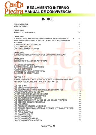 REGLAMENTO INTERNO
          MANUAL DE CONVIVENCIA

                            INDICE
PRESENTACIÓN                                                1
ABREVIATURAS                                                1

CAPITULO 1
ASPECTOS GENERALES                                          4

CAPITULO 2.
SOBRE EL REGLAMENTO INTERNO / MANUAL DE CONVIVENCIA     6   6
PRINCIPIOS FUNDAMENTALES QUE ORIENTAN EL REGLAMENTO
INTERNO                                                     6
EL OBJETO Y FINALIDAD DEL RI                                6
EL ALCANCE DEL RI                                           7
OTRAS REGLAMENTACIONES                                      7

CAPITULO 3.
SOBRE LOS BIENES PRIVADOS O DE DOMINIO PARTICULAR           8

CAPITULO 4
SOBRE LOS ÓRGANOS DE AUTORIDAD                              9

LA ASAMBLEA GENERAL.                                        9
EL CONSEJO DE ADMINISTRACION                                13
LA ADMINISTRACIÓN.                                          16
LA REVISORIA FISCAL O AUDITORIA                             19
EL COMITÉ DE CONVIVENCIA                                    20

CAPITULO 5
SOBRE LOS DERECHOS, OBLIGACIONES Y PROHIBICIONES DE
RESIDENTES, COPROPIETARIOS Y VISITANTES                     21

LOS RES E INV.                                              21
LOS DERECHOS DE LOS CP.                                     21
LAS OBLIGACIONES Y PROHIBICIONES, DE LOS CP Y RES           21
LA RESPONSABILIDAD DE LOS INV.                              25
LA TRANQUILIDAD DE LOS RESIDENTES                           28
LA SEGURIDAD DE LOS RESIDENTES                              29
LAS RELACIONES DE VECINDAD                                  32
LAS OBLIGACIONES PARA EL USO DE LOS BIENES PRIVADOS         33
LOS DEBERES CON LAS PERSONAS                                35
LAS MASCOTAS                                                35
LOS RESIDUOS SÓLIDOS Y LÍQUIDOS                             38
LOS TECHOS, TERRAZAS, AZOTEAS, ANTENAS Y TV CABLE Y OTROS   40
LOS VEHÍCULOS                                               40
LOS PARQUEADEROS                                            43
LOS CUARTOS ÚTILES                                          45
LA CONTAMINACIÓN                                            45
LA CONTAMINACIÓN VISUAL                                     45
LA CONTAMINACIÓN Y AUDITIVA                                 46


                           Página 77 de 78
 