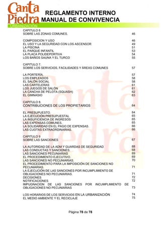 REGLAMENTO INTERNO
          MANUAL DE CONVIVENCIA
CAPITULO 6
SOBRE LAS ZONAS COMUNES.                                   46

COMPOSICION Y USO                                          46
EL USO Y LA SEGURIDAD CON LOS ASCENSOR                     49
LA PISCINA                                                 51
EL PARQUE INFANTIL                                         53
LA PLACA POLIDEPORTIVA                                     54
LOS BAÑOS SAUNA Y EL TURCO                                 55

CAPITULO 7.
SOBRE LOS SERVICIOS, FACILIDADES Y ÁREAS COMUNES           57

LA PORTERÍA.                                               57
LOS EMPLEADOS                                              58
EL SALÓN SOCIAL                                            58
LAS CARTELERAS                                             61
LOS JUEGOS DE SALÓN                                        61
LA CANCHA DE PELOTA (SQUASH)                               62
EL GIMNASIO                                                63

CAPITULO 8.
CONTRIBUCIONES DE LOS PROPIETARIOS                         64

EL PRESUPUESTO.                                            64
LA EJECUCIÓN PRESUPUESTAL                                  65
LA INSUFICIENCIA DE INGRESOS                               65
LAS EXPENSAS COMUNES.                                      65
LA SOLIDARIDAD EN EL PAGO DE EXPENSAS.                     66
LAS CUOTAS EXTRAORDINARIAS.                                66

CAPITULO 9
SOBRE LAS SANCIONES                                        67

LA AUTORIDAD DE LA ADM Y GUARDAS DE SEGURIDAD              68
LAS CONDUCTAS Y SANCIONES.                                 68
LAS SANCIONES PECUNIARIAS                                  69
EL PROCEDIMIENTO EJECUTIVO.                                69
LAS SANCIONES NO PECUNIARIAS.                              70
EL PROCEDIMIENTO PARA LA IMPOSICIÓN DE SANCIONES NO
PECUNIARIAS.                                               71
LA EJECUCIÓN DE LAS SANCIONES POR INCUMPLIMIENTO DE
OBLIGACIONES NO PECUNIARIAS.                               71
DECISIONES                                                 72
NOTIFICACIONES                                             72
IMPUGNACION DE LAS SANCIONES POR INCUMPLIMIENTO       DE
OBLIGACIONES NO PECUNIARIAS                                73

LOS HORARIOS DE LOS SERVICIOS EN LA URBANIZACIÓN           74
EL MEDIO AMBIENTE Y EL RECICLAJE                           75



                           Página 78 de 78
 