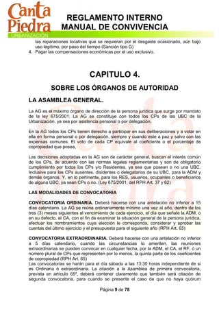 REGLAMENTO INTERNO
                MANUAL DE CONVIVENCIA
   las reparaciones locativas que se requieran por el desgaste ocasionado, aún bajo
   uso legítimo, por paso del tiempo (Sanción tipo G)
4. Pagar las compensaciones económicas por el uso exclusivo.




                               CAPITULO 4.
           SOBRE LOS ÓRGANOS DE AUTORIDAD
LA ASAMBLEA GENERAL.
La AG es el máximo órgano de dirección de la persona jurídica que surge por mandato
de la ley 675/2001. La AG se constituye con todos los CPs de las UBC de la
Urbanización, ya sea por asistencia personal o por delegación.

En la AG todos los CPs tienen derecho a participar en sus deliberaciones y a votar en
ella en forma personal o por delegación, siempre y cuando este a paz y salvo con las
expensas comunes. El voto de cada CP equivale al coeficiente o el porcentaje de
copropiedad que posea,

Las decisiones adoptadas en la AG son de carácter general, buscan el interés común
de los CPs, de acuerdo con las normas legales reglamentarias y son de obligatorio
cumplimiento por todos los CPs y/o Residentes, ya sea que posean o no una UBC.
Inclusive para los CPs ausentes, disidentes o delegatarios de su UBC, para la ADM y
demás órganos. Y, en lo pertinente, para los RES, usuarios, ocupantes o beneficiarios
de alguna UBC, ya sean CPs o no. (Ley 675/2001, del RPH Art. 37 y 62)

LAS MODALIDADES DE CONVOCATORIA

CONVOCATORIA ORDINARIA. Deberá hacerse con una antelación no inferior a 15
días calendario. La AG se reúne ordinariamente mínimo una vez al año, dentro de los
tres (3) meses siguientes al vencimiento de cada ejercicio, el día que señale la ADM, o
en su defecto, el CA, con el fin de examinar la situación general de la persona jurídica,
efectuar los nombramientos cuya elección le corresponda, considerar y aprobar las
cuentas del último ejercicio y el presupuesto para el siguiente año (RPH Art. 65)

CONVOCATORIA EXTRAORDINARIA. Deberá hacerse con una antelación no inferior
a 5 días calendario, cuando las circunstancias lo ameriten, las reuniones
extraordinarias se pueden convocar en cualquier fecha, por la ADM, el CA, el RF, ó un
número plural de CPs que representen por lo menos, la quinta parte de los coeficientes
de copropiedad (RPH Art. 65)
Las convocatorias se harán para el día sábado a las 13:30 horas independiente de si
es Ordinaria ó extraordinaria. La citación a la Asamblea de primera convocatoria,
prevista en artículo 65º, deberá contener claramente que también será citación de
segunda convocatoria, para cuando se presente el caso de que no haya quórum

                                    Página 9 de 78
 