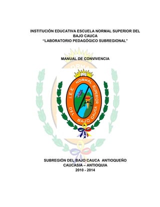 INSTITUCIÓN EDUCATIVA ESCUELA NORMAL SUPERIOR DEL
                    BAJO CAUCA
      “LABORATORIO PEDAGÓGICO SUBREGIONAL”



             MANUAL DE CONVIVENCIA




      SUBREGIÓN DEL BAJO CAUCA ANTIOQUEÑO
              CAUCASIA – ANTIOQUIA
                    2010 - 2014
 