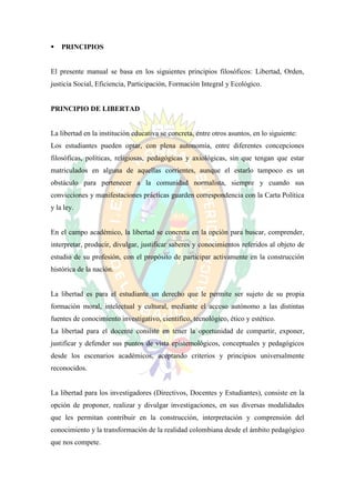    PRINCIPIOS


El presente manual se basa en los siguientes principios filosóficos: Libertad, Orden,
justicia Social, Eficiencia, Participación, Formación Integral y Ecológico.


PRINCIPIO DE LIBERTAD


La libertad en la institución educativa se concreta, entre otros asuntos, en lo siguiente:
Los estudiantes pueden optar, con plena autonomía, entre diferentes concepciones
filosóficas, políticas, religiosas, pedagógicas y axiológicas, sin que tengan que estar
matriculados en alguna de aquellas corrientes, aunque el estarlo tampoco es un
obstáculo para pertenecer a la comunidad normalista, siempre y cuando sus
convicciones y manifestaciones prácticas guarden correspondencia con la Carta Política
y la ley.


En el campo académico, la libertad se concreta en la opción para buscar, comprender,
interpretar, producir, divulgar, justificar saberes y conocimientos referidos al objeto de
estudio de su profesión, con el propósito de participar activamente en la construcción
histórica de la nación.


La libertad es para el estudiante un derecho que le permite ser sujeto de su propia
formación moral, intelectual y cultural, mediante el acceso autónomo a las distintas
fuentes de conocimiento investigativo, científico, tecnológico, ético y estético.
La libertad para el docente consiste en tener la oportunidad de compartir, exponer,
justificar y defender sus puntos de vista epistemológicos, conceptuales y pedagógicos
desde los escenarios académicos, aceptando criterios y principios universalmente
reconocidos.


La libertad para los investigadores (Directivos, Docentes y Estudiantes), consiste en la
opción de proponer, realizar y divulgar investigaciones, en sus diversas modalidades
que les permitan contribuir en la construcción, interpretación y comprensión del
conocimiento y la transformación de la realidad colombiana desde el ámbito pedagógico
que nos compete.
 