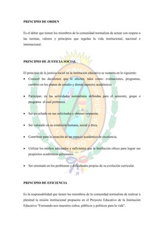 PRINCIPIO DE ORDEN


Es el deber que tienen los miembros de la comunidad normalista de actuar con respeto a
las normas, valores y principios que regulan la vida institucional, nacional e
internacional.




PRINCIPIO DE JUSTICIA SOCIAL


El principio de la justicia social en la institución educativa se sustenta en lo siguiente:
   Conocer las decisiones que le afecten, tales como: evaluaciones, programas,
    cambios en los planes de estudio y demás aspectos académicos.


   Participar, en las actividades normalistas definidas para el semestre, grupo o
    programa al cual pertenece.


   Ser escuchado en sus solicitudes y obtener respuesta.


   Ser valorado en su condición humana, social y ética.


   Contribuir para la creación de un espacio académico de excelencia.


   Utilizar los medios adecuados y suficientes que la Institución ofrece para lograr sus
    propósitos académicos personales.


   Ser orientado en los problemas y dificultades propias de su evolución curricular.




PRINCIPIO DE EFICIENCIA


Es la responsabilidad que tienen los miembros de la comunidad normalista de realizar a
plenitud la misión institucional propuesta en el Proyecto Educativo de la Institución
Educativa “Formando-nos maestros cultos, públicos y políticos para la vida”.
 