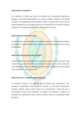 PRINCIPIO ECOLÓGICO


Es el derecho y el deber que tienen los miembros de la comunidad normalista de
proteger y aprovechar adecuadamente los recursos naturales, fomentar la diversidad
ecológica y la integridad del medio ambiente; ayudar a la preservación de las áreas de
especial importancia en este campo, promover el conocimiento de los recursos naturales
y propiciar la investigación, divulgación y valoración de los mismos.




PRINCIPIO DE PARTICIPACIÓN


La participación es la oportunidad que tienen los miembros de la comunidad normalista
de contribuir a la presencialidad de la Institución, mediante la aplicación de las normas
institucionales.




PRINCIPIO DE EQUIDAD DE GÉNERO


Como la asimilación de la unicidad del ser como ente integral uno con su entorno y todo
el universo con características diversas y similares al tiempo cada ser con su proyección
como hombres y mujeres con identidad en la diversidad y el respeto por esa diversidad
como el derecho a ser de cada persona




PRINCIPIO DE LA FORMACIÓN INTEGRAL


La formación integral es la capacidad del ser humano para transformarse, auto
mejorarse y desarrollarse, reconociendo en sí mismo y en los demás: sentimientos,
actitudes, aptitudes, deseos, gustos, placer en el conocimiento y derivar de este la
potencialidad necesaria para transformar la realidad. Este principio se refleja en la
formación de un profesional crítico, reflexivo, humano, dueño de su identidad, creador
de cultura.
 