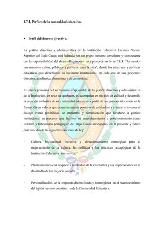 4.7.4. Perfiles de la comunidad educativa.




   Perfil del docente directivo.


La gestión directiva y administrativa de la Institución Educativa Escuela Normal
Superior del Bajo Cauca está liderada por un grupo humano consciente y consecuente
con la responsabilidad del desarrollo propositivo y prospectivo de su P.E.I: “formando-
nos maestros cultos, públicos y políticos para la vida”, desde los objetivos y políticas
educativas que direccionan su horizonte institucional, en cada una de sus gestiones:
directiva, académica, financiera y de comunidad.


El interés primario del ser humano responsable de la gestión directiva y administrativa
de la Institución, en todo su quehacer, es acompañar en niveles de calidad y desarrollo
la atención inclusiva de su comunidad educativa a partir de un proceso articulado en la
formación en valores que permitan asumir posturas de calidad para avanzar y sostener el
diálogo como posibilidad de encuentro y comunicación que fortalece la gestión
institucional en procesos que faciliten su empoderamiento y posicionamiento como
instituto y laboratorio pedagógico del Bajo Cauca antioqueño, en el presente y futuro
próximo, desde las siguientes acciones de ley:


-     Cultura   Institucional   inclusiva   y    direccionamiento   estratégico   para   el
      mejoramiento de la cultura, las políticas y las prácticas pedagógicas de la
      Institución Educativa normalista.


-     Planteamientos con respecto a la calidad de la enseñanza y las implicaciones en el
      desarrollo de las mejoras sociales.


-     Personalización, de la respuesta diversificada y heterogénea en el reconocimiento
      del tejido humano constitutivo de la Comunidad Educativa
 