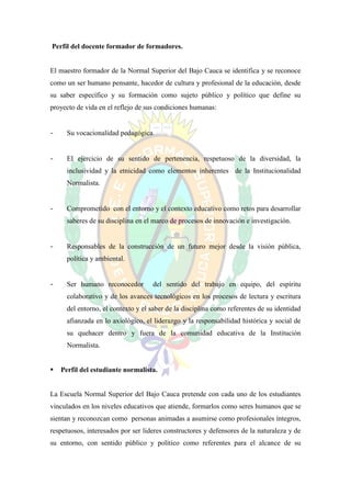 Perfil del docente formador de formadores.


El maestro formador de la Normal Superior del Bajo Cauca se identifica y se reconoce
como un ser humano pensante, hacedor de cultura y profesional de la educación, desde
su saber específico y su formación como sujeto público y político que define su
proyecto de vida en el reflejo de sus condiciones humanas:


-     Su vocacionalidad pedagógica.


-     El ejercicio de su sentido de pertenencia, respetuoso de la diversidad, la
      inclusividad y la etnicidad como elementos inherentes de la Institucionalidad
      Normalista.


-     Comprometido con el entorno y el contexto educativo como retos para desarrollar
      saberes de su disciplina en el marco de procesos de innovación e investigación.


-     Responsables de la construcción de un futuro mejor desde la visión pública,
      política y ambiental.


-     Ser humano reconocedor        del sentido del trabajo en equipo, del espíritu
      colaborativo y de los avances tecnológicos en los procesos de lectura y escritura
      del entorno, el contexto y el saber de la disciplina como referentes de su identidad
      afianzada en lo axiológico, el liderazgo y la responsabilidad histórica y social de
      su quehacer dentro y fuera de la comunidad educativa de la Institución
      Normalista.


   Perfil del estudiante normalista.


La Escuela Normal Superior del Bajo Cauca pretende con cada uno de los estudiantes
vinculados en los niveles educativos que atiende, formarlos como seres humanos que se
sientan y reconozcan como personas animadas a asumirse como profesionales íntegros,
respetuosos, interesados por ser lideres constructores y defensores de la naturaleza y de
su entorno, con sentido público y político como referentes para el alcance de su
 