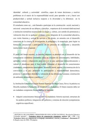 identidad    cultural, y curiosidad     científica, capaz de tomar decisiones y resolver
problemas en el marco de la responsabilidad social, para aprender a ser y hacer con
productividad y actitud inclusiva respecto a la diversidad y la diferencia                en la
comunidad educativa.
El estudiante como ser, , está llamado a participar en la construcción social, nacional y
universal consciente de sus deberes y derechos , respetuoso de la normatividad nacional
e institucion normalista reconociendo su origen y cultura, con sentido de pertenencia y
valoración ética de su quehacer cotidiano como integrante de la comunidad educativa,
con visión futurista y actitud de servicio a los demás, en armonía con el desarrollo
consciente de la ciencia, la investigación, la pedagogía y la tecnología, para lograr su
formación, proyección y participación en los procesos de crecimiento y desarrollo
institucional, local y regional.


El perfil del futuro maestro, ya descrito, adquiere su plenitud con el desarrollo de las
competencias ciudadanas entendidas como un conjunto de conocimientos, habilidades,
aptitudes, valores y disposición para convivir en paz, participar democráticamente y
valorar el pluralismo para el bien común (fomentar el desarrollo de conocimientos
ciudadanos; competencias emocionales, desarrollo moral, aportar a la construcción de la
convivencia y la paz; promover la participación y responsabilidad democrática;
promover la pluralidad, identidad y valoración de las diferencias humanas; construcción
de ambientes democráticos y pacíficos) 1.


La Institución Educativa Escuela Normal Superior del Bajo Cauca, lleva a la práctica su
filosofía mediante la formación de competencias ciudadanas. El futuro maestro debe ser
un ciudadano competente, lo que implica lo siguiente:


   Adquirir conocimientos básicos sobre la ciudadanía: historia nacional, estructura de
    los poderes políticos; integración del gobierno y sistemas de elección (competencias
    cognitivas específicas).




1
  REPÚBLICA DE COLOMBIA. MINISTERIO DE EDUCACIÓN NACIONAL. Revolución Educativa
“Colombia aprende”- . Estándares básico de competencias ciudadanas, páginas 149 – 179. – En:
“Estándares básico de competencias en lenguaje, matemáticas, ciencias y ciudadanas”. Documento Nº
3. Bogotá, mayo de 2006, 184 páginas.
 