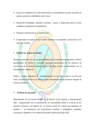   Ejercer la ciudadanía en la vida institucional y social (gobierno escolar, encuestas de
    opinión, proyectos ambientales, entre otros).


   Desarrollar habilidades, aptitudes, actitudes, valores y disposición para la acción
    ciudadana (competencias integradoras).


   Manejar la información y la comunicación.


   Comprender los medios, lo que implica dominar con propiedad y autonomía en los
    entornos virtuales.




   Perfil de los padres de familia.


Personas conscientes de su co-responsabilidad como orientadores de presentes y futuras
generaciones de familia y sociedad, partícipes permanentes en los procesos de
crecimiento de la Escuela Normal Superior del Bajo Cauca, comprometidos con la
Filosofía de la Institución.


Padres y Madres dispuestos al acompañamiento de sus hijos desde la vivencia del
amor, la práctica afectiva y el diálogo como complementos de la formación integral de
nuestros estudiantes.




   . Perfil de los egresados


Representante de La Escuela Normal en el contexto local, regional y departamental,
líder comprometido con el desarrollo de las comunidades desde la vivencia de los
derechos humanos y la práctica de la justicia social, los valores que dignifican al
hombre y      la construcción del conocimiento científico y pedagógico; ciudadano
consciente y adaptable a los cambios del mundo: maestro del Siglo XXI.
 