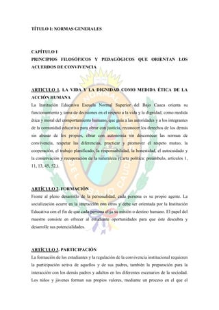 TÍTULO I: NORMAS GENERALES




CAPÍTULO I
PRINCIPIOS FILOSÓFICOS Y PEDAGÓGICOS QUE ORIENTAN LOS
ACUERDOS DE CONVIVENCIA




ARTICULO 1. LA VIDA Y LA DIGNIDAD COMO MEDIDA ÉTICA DE LA
ACCIÓN HUMANA
La Institución Educativa Escuela Normal Superior del Bajo Cauca orienta su
funcionamiento y toma de decisiones en el respeto a la vida y la dignidad, como medida
ética y moral del comportamiento humano, que guía a las autoridades y a los integrantes
de la comunidad educativa para obrar con justicia, reconocer los derechos de los demás
sin abusar de los propios, obrar con autonomía sin desconocer las normas de
convivencia, respetar las diferencias, practicar y promover el respeto mutuo, la
cooperación, el trabajo planificado, la responsabilidad, la honestidad, el autocuidado y
la conservación y recuperación de la naturaleza (Carta política: preámbulo, artículos 1,
11, 13, 45, 52,).




ARTÍCULO 2. FORMACIÓN
Frente al pleno desarrollo de la personalidad, cada persona es su propio agente. La
socialización ocurre en la interacción con otros y debe ser orientada por la Institución
Educativa con el fin de que cada persona elija su misión o destino humano. El papel del
maestro consiste en ofrecer al estudiante oportunidades para que éste descubra y
desarrolle sus potencialidades.




ARTÍCULO 3. PARTICIPACIÓN
La formación de los estudiantes y la regulación de la convivencia institucional requieren
la participación activa de aquellos y de sus padres, también la preparación para la
interacción con los demás padres y adultos en los diferentes escenarios de la sociedad.
Los niños y jóvenes forman sus propios valores, mediante un proceso en el que el
 