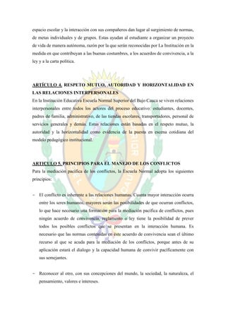 espacio escolar y la interacción con sus compañeros dan lugar al surgimiento de normas,
de metas individuales y de grupos. Estas ayudan al estudiante a organizar un proyecto
de vida de manera autónoma, razón por la que serán reconocidas por La Institución en la
medida en que contribuyan a las buenas costumbres, a los acuerdos de convivencia, a la
ley y a la carta política.




ARTÍCULO 4. RESPETO MUTUO, AUTORIDAD Y HORIZONTALIDAD EN
LAS RELACIONES INTERPERSONALES
En la Institución Educativa Escuela Normal Superior del Bajo Cauca se viven relaciones
interpersonales entre todos los actores del proceso educativo: estudiantes, docentes,
padres de familia, administrativo, de las tiendas escolares, transportadores, personal de
servicios generales y demás. Estas relaciones están basadas en el respeto mutuo, la
autoridad y la horizontalidad como evidencia de la puesta en escena cotidiana del
modelo pedagógico institucional.




ARTICULO 5. PRINCIPIOS PARA EL MANEJO DE LOS CONFLICTOS
Para la mediación pacífica de los conflictos, la Escuela Normal adopta los siguientes
principios:


- El conflicto es inherente a las relaciones humanas. Cuanta mayor interacción ocurra
    entre los seres humanos, mayores serán las posibilidades de que ocurran conflictos,
    lo que hace necesario una formación para la mediación pacífica de conflictos, pues
    ningún acuerdo de convivencia, reglamento o ley tiene la posibilidad de prever
    todos los posibles conflictos que se presentan en la interacción humana. Es
    necesario que las normas contenidas en éste acuerdo de convivencia sean el último
    recurso al que se acuda para la mediación de los conflictos, porque antes de su
    aplicación estará el dialogo y la capacidad humana de convivir pacíficamente con
    sus semejantes.


- Reconocer al otro, con sus concepciones del mundo, la sociedad, la naturaleza, el
    pensamiento, valores e intereses.
 