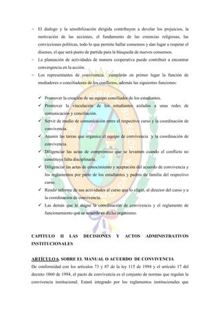 - El dialogo y la sensibilización dirigida contribuyen a develar los prejuicios, la
   motivación de las acciones, el fundamento de las creencias religiosas, las
   convicciones políticas, todo lo que permite hallar consensos y dan lugar a respetar el
   disenso, el que será punto de partida para la búsqueda de nuevos consensos.
- La planeación de actividades de manera cooperativa puede contribuir a encontrar
   convergencia en la acción.
- Los representantes de convivencia        cumplirán en primer lugar la función de
   mediadores o conciliadores de los conflictos, además las siguientes funciones:


    Promover la creación de un equipo conciliador de los estudiantes.
    Promover la vinculación de los estudiantes aislados a unas redes de
       comunicación y conciliación.
    Servir de medio de comunicación entre el respectivo curso y la coordinación de
       convivencia.
    Asumir las tareas que organice el equipo de convivencia y la coordinación de
       convivencia.
    Diligenciar las actas de compromiso que se levanten cuando el conflicto no
       constituya falta disciplinaria.
    Diligenciar las actas de conocimiento y aceptación del acuerdo de convivencia y
       los reglamentos por parte de los estudiantes y padres de familia del respectivo
       curso.
    Rendir informe de sus actividades al curso que lo eligió, al director del curso y a
       la coordinación de convivencia.
    Las demás que le asigne la coordinación de convivencia y el reglamento de
       funcionamiento que se acuerde en dicho organismo.




CAPITULO        II    LAS     DECISIONES       Y    ACTOS       ADMINISTRATIVOS
INSTITUCIONALES


ARTÍCULO 6. SOBRE EL MANUAL O ACUERDO DE CONVIVENCIA
De conformidad con los artículos 73 y 87 de la ley 115 de 1994 y el artículo 17 del
decreto 1860 de 1994, el pacto de convivencia es el conjunto de normas que regulan la
convivencia institucional. Estará integrado por los reglamentos institucionales que
 